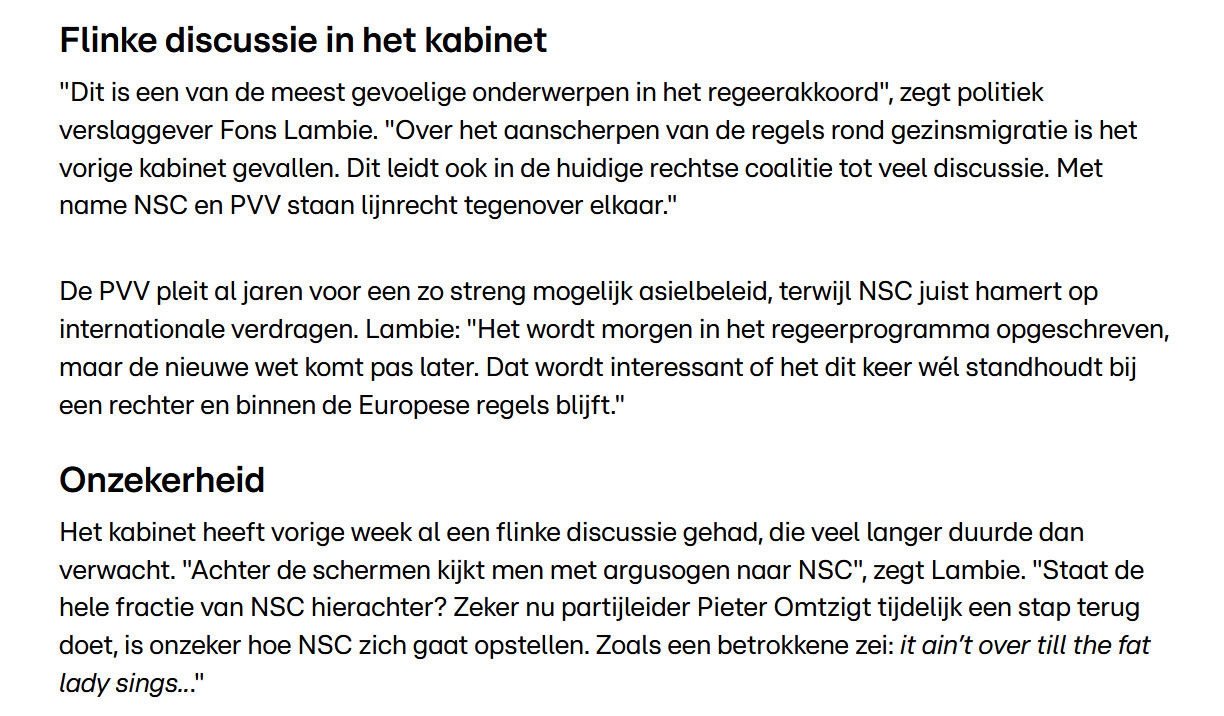 Flinke discussie in het kabinet

"Dit is een van de meest gevoelige onderwerpen in het regeerakkoord", zegt politiek verslaggever Fons Lambie. "Over het aanscherpen van de regels rond gezinsmigratie is het vorige kabinet gevallen. Dit leidt ook in de huidige rechtse coalitie tot veel discussie. Met name NSC en PVV staan lijnrecht tegenover elkaar." 

De PVV pleit al jaren voor een zo streng mogelijk asielbeleid, terwijl NSC juist hamert op internationale verdragen. Lambie: "Het wordt morgen in het regeerprogramma opgeschreven, maar de nieuwe wet komt pas later. Dat wordt interessant of het dit keer wél standhoudt bij een rechter en binnen de Europese regels blijft."
Onzekerheid

Het kabinet heeft vorige week al een flinke discussie gehad, die veel langer duurde dan verwacht. "Achter de schermen kijkt men met argusogen naar NSC", zegt Lambie. "Staat de hele fractie van NSC hierachter? Zeker nu partijleider Pieter Omtzigt tijdelijk een stap terug doet, is onzeker hoe NSC zich gaat opstel