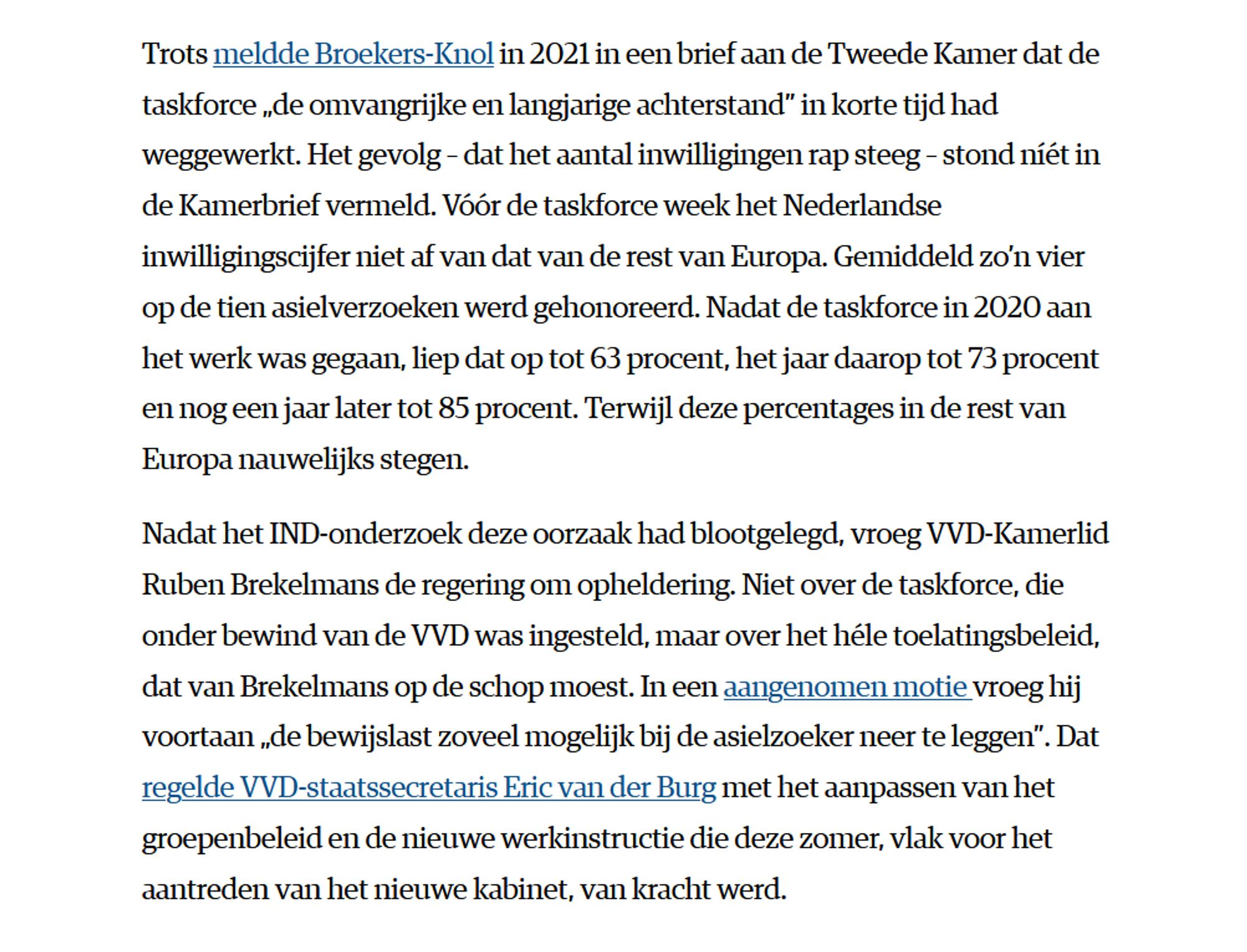 Trots meldde Broekers-Knol in 2021 in een brief aan de Tweede Kamer dat de taskforce „de omvangrijke en langjarige achterstand” in korte tijd had weggewerkt. Het gevolg – dat het aantal inwilligingen rap steeg – stond níét in de Kamerbrief vermeld. Vóór de taskforce week het Nederlandse inwilligingscijfer niet af van dat van de rest van Europa. Gemiddeld zo’n vier op de tien asielverzoeken werd gehonoreerd. Nadat de taskforce in 2020 aan het werk was gegaan, liep dat op tot 63 procent, het jaar daarop tot 73 procent en nog een jaar later tot 85 procent. Terwijl deze percentages in de rest van Europa nauwelijks stegen.

Nadat het IND-onderzoek deze oorzaak had blootgelegd, vroeg VVD-Kamerlid Ruben Brekelmans de regering om opheldering. Niet over de taskforce, die onder bewind van de VVD was ingesteld, maar over het héle toelatingsbeleid, dat van Brekelmans op de schop moest. In een aangenomen motie vroeg hij voortaan „de bewijslast zoveel mogelijk bij de asielzoeker neer te leggen”. Dat