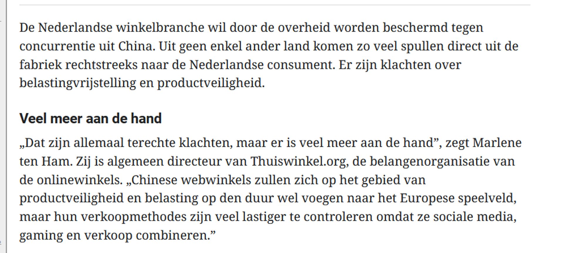 De Nederlandse winkelbranche wil door de overheid worden beschermd tegen concurrentie uit China. Uit geen enkel ander land komen zo veel spullen direct uit de fabriek rechtstreeks naar de Nederlandse consument. Er zijn klachten over belastingvrijstelling en productveiligheid.
Veel meer aan de hand
„Dat zijn allemaal terechte klachten, maar er is veel meer aan de hand”, zegt Marlene ten Ham. Zij is algemeen directeur van Thuiswinkel.org, de belangenorganisatie van de onlinewinkels. „Chinese webwinkels zullen zich op het gebied van productveiligheid en belasting op den duur wel voegen naar het Europese speelveld, maar hun verkoopmethodes zijn veel lastiger te controleren omdat ze sociale media, gaming en verkoop combineren.”