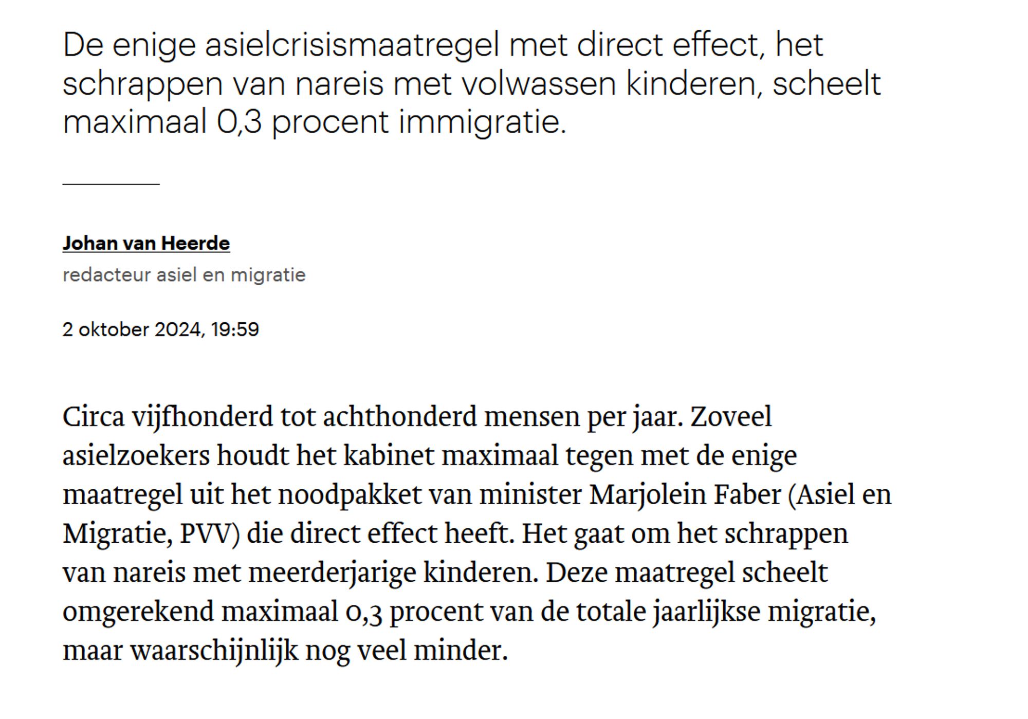 De enige asielcrisismaatregel met direct effect, het schrappen van nareis met volwassen kinderen, scheelt maximaal 0,3 procent immigratie.
Johan van Heerde

redacteur asiel en migratie
2 oktober 2024, 19:59

Circa vijfhonderd tot achthonderd mensen per jaar. Zoveel asielzoekers houdt het kabinet maximaal tegen met de enige maatregel uit het noodpakket van minister Marjolein Faber (Asiel en Migratie, PVV) die direct effect heeft. Het gaat om het schrappen van nareis met meerderjarige kinderen. Deze maatregel scheelt omgerekend maximaal 0,3 procent van de totale jaarlijkse migratie, maar waarschijnlijk nog veel minder.