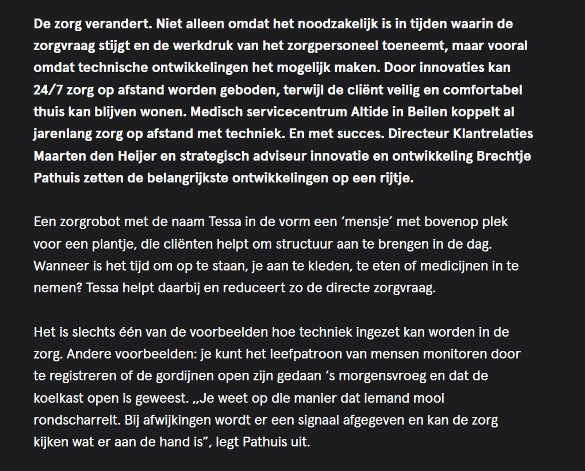 De zorg verandert. Niet alleen omdat het noodzakelijk is in tijden waarin de zorgvraag stijgt en de werkdruk van het zorgpersoneel toeneemt, maar vooral omdat technische ontwikkelingen het mogelijk maken. Door innovaties kan 24/7 zorg op afstand worden geboden, terwijl de cliënt veilig en comfortabel thuis kan blijven wonen. Medisch servicecentrum Altide in Beilen koppelt al jarenlang zorg op afstand met techniek. En met succes. Directeur Klantrelaties Maarten den Heijer en strategisch adviseur innovatie en ontwikkeling Brechtje Pathuis zetten de belangrijkste ontwikkelingen op een rijtje.

Een zorgrobot met de naam Tessa in de vorm een ‘mensje’ met bovenop plek voor een plantje, die cliënten helpt om structuur aan te brengen in de dag. Wanneer is het tijd om op te staan, je aan te kleden, te eten of medicijnen in te nemen? Tessa helpt daarbij en reduceert zo de directe zorgvraag.

Het is slechts één van de voorbeelden hoe techniek ingezet kan worden in de zorg. Andere voorbeelden: je