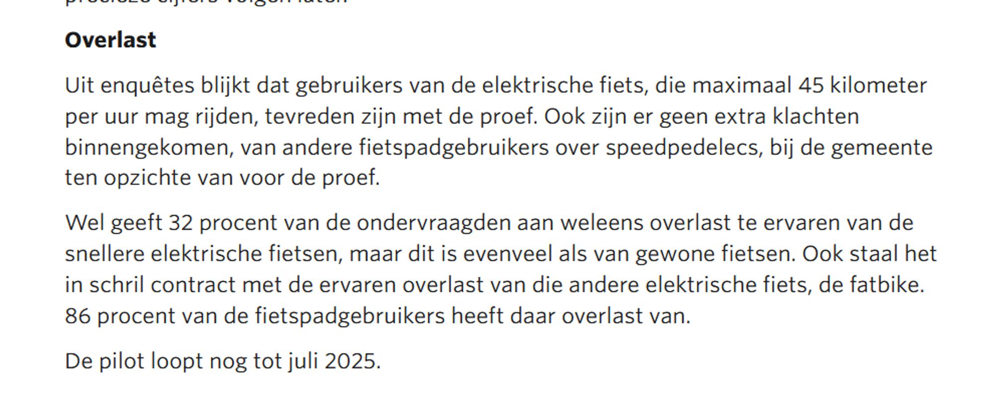 Overlast

Uit enquêtes blijkt dat gebruikers van de elektrische fiets, die maximaal 45 kilometer per uur mag rijden, tevreden zijn met de proef. Ook zijn er geen extra klachten binnengekomen, van andere fietspadgebruikers over speedpedelecs, bij de gemeente ten opzichte van voor de proef.

Wel geeft 32 procent van de ondervraagden aan weleens overlast te ervaren van de snellere elektrische fietsen, maar dit is evenveel als van gewone fietsen. Ook staal het in schril contract met de ervaren overlast van die andere elektrische fiets, de fatbike. 86 procent van de fietspadgebruikers heeft daar overlast van.

De pilot loopt nog tot juli 2025.