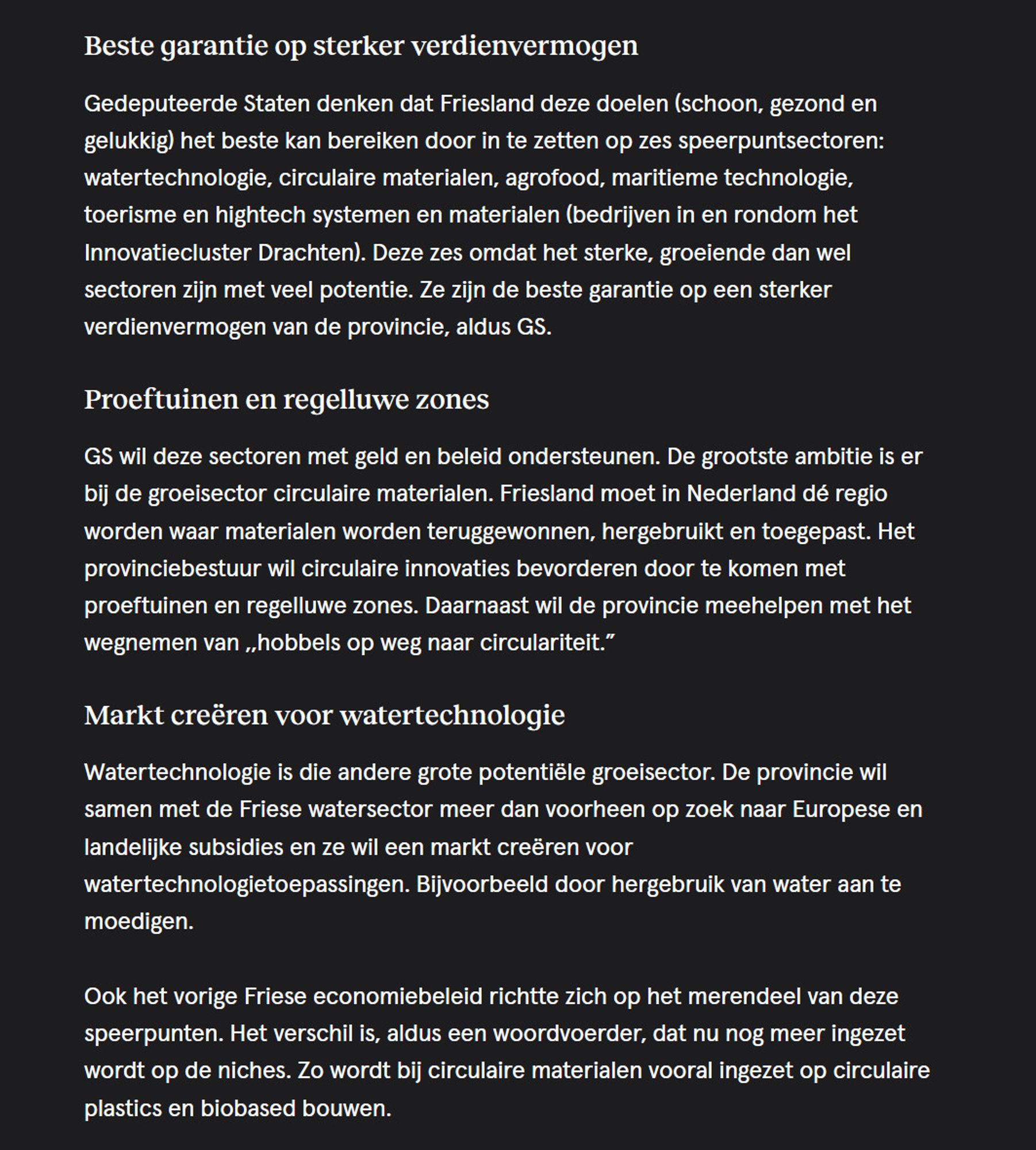 Beste garantie op sterker verdienvermogen

Gedeputeerde Staten denken dat Friesland deze doelen (schoon, gezond en gelukkig) het beste kan bereiken door in te zetten op zes speerpuntsectoren: watertechnologie, circulaire materialen, agrofood, maritieme technologie, toerisme en hightech systemen en materialen (bedrijven in en rondom het Innovatiecluster Drachten). Deze zes omdat het sterke, groeiende dan wel sectoren zijn met veel potentie. Ze zijn de beste garantie op een sterker verdienvermogen van de provincie, aldus GS.
Proeftuinen en regelluwe zones

GS wil deze sectoren met geld en beleid ondersteunen. De grootste ambitie is er bij de groeisector circulaire materialen. Friesland moet in Nederland dé regio worden waar materialen worden teruggewonnen, hergebruikt en toegepast. Het provinciebestuur wil circulaire innovaties bevorderen door te komen met proeftuinen en regelluwe zones. Daarnaast wil de provincie meehelpen met het wegnemen van ,,hobbels op weg naar circulariteit.”
Mark