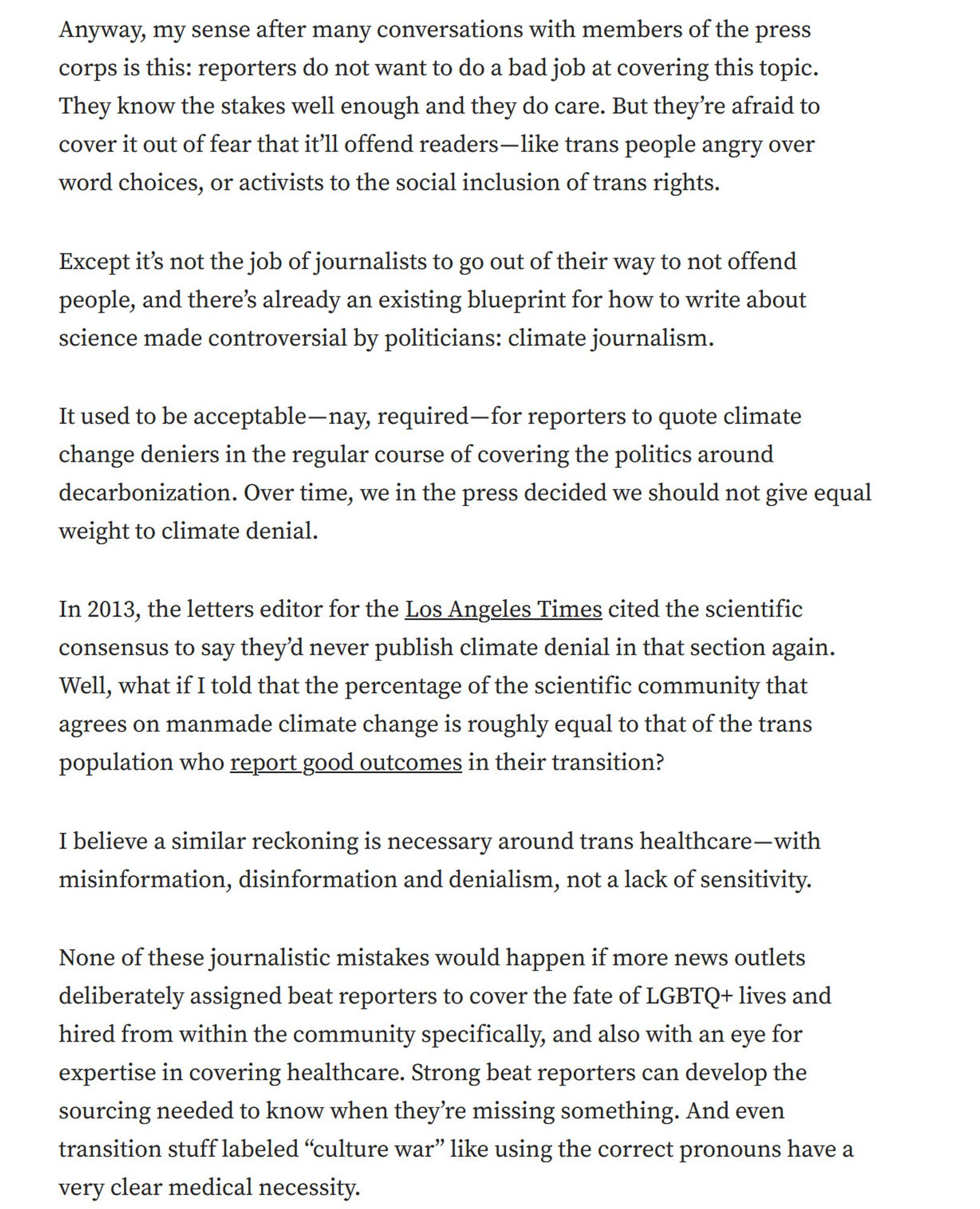 Anyway, my sense after many conversations with members of the press corps is this: reporters do not want to do a bad job at covering this topic. They know the stakes well enough and they do care. But they’re afraid to cover it out of fear that it’ll offend readers — like trans people angry over word choices, or activists to the social inclusion of trans rights.

Except it’s not the job of journalists to go out of their way to not offend people, and there’s already an existing blueprint for how to write about science made controversial by politicians: climate journalism.

It used to be acceptable — nay, required — for reporters to quote climate change deniers in the regular course of covering the politics around decarbonization. Over time, we in the press decided we should not give equal weight to climate denial.

In 2013, the letters editor for the Los Angeles Times cited the scientific consensus to say they’d never publish climate denial in that section again. Well, what if I told tha