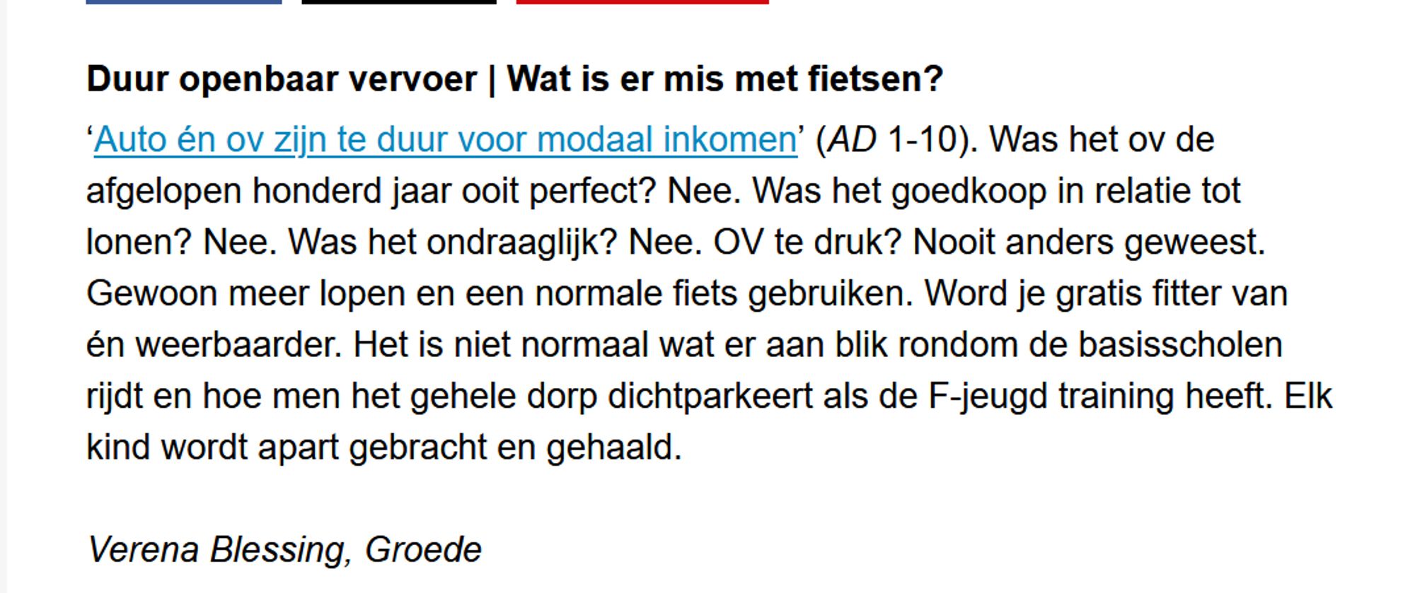 Duur openbaar vervoer | Wat is er mis met fietsen?

‘Auto én ov zijn te duur voor modaal inkomen’ (AD 1-10). Was het ov de afgelopen honderd jaar ooit perfect? Nee. Was het goedkoop in relatie tot lonen? Nee. Was het ondraaglijk? Nee. OV te druk? Nooit anders geweest. Gewoon meer lopen en een normale fiets gebruiken. Word je gratis fitter van én weerbaarder. Het is niet normaal wat er aan blik rondom de basisscholen rijdt en hoe men het gehele dorp dichtparkeert als de F-jeugd training heeft. Elk kind wordt apart gebracht en gehaald.

Verena Blessing, Groede