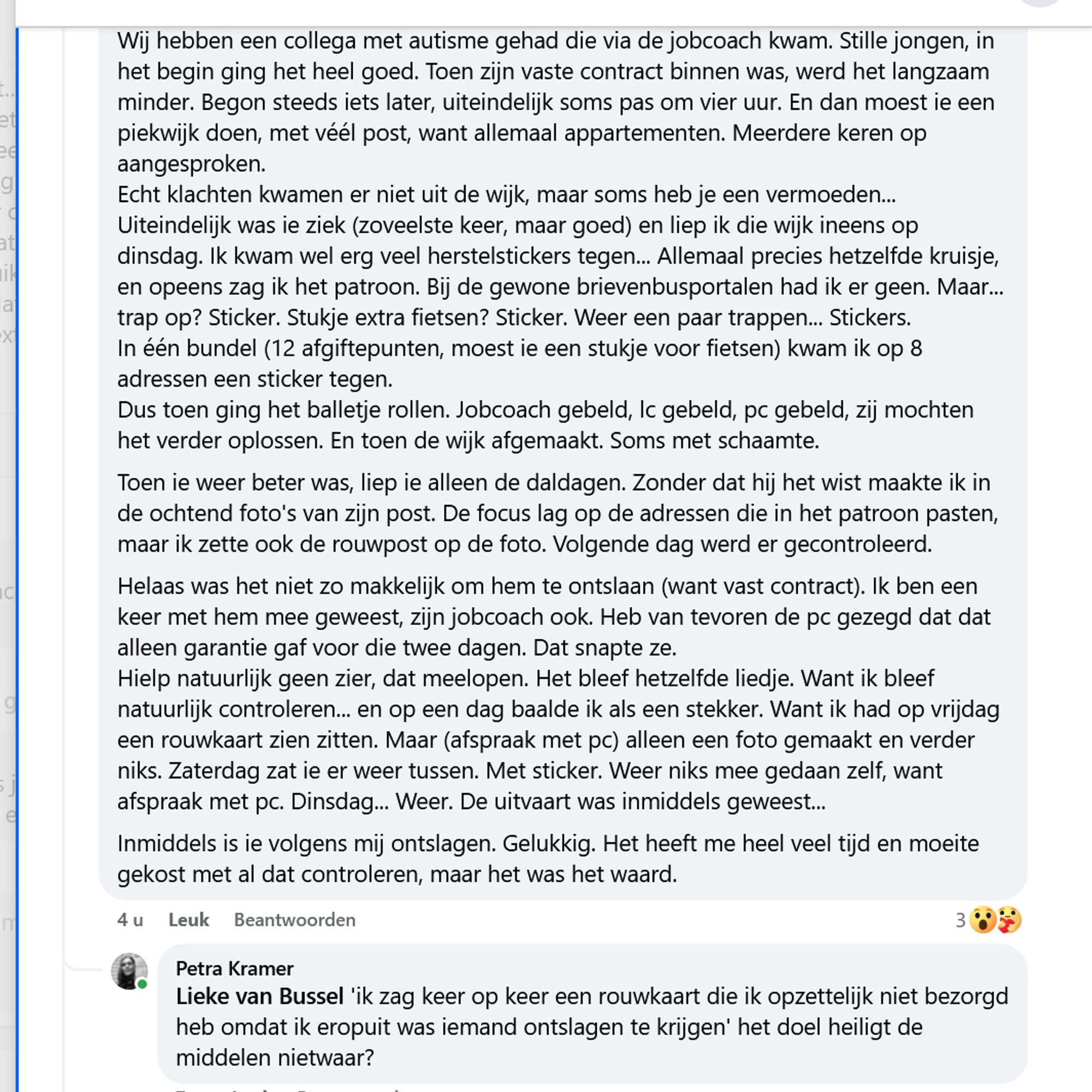 Wij hebben een collega met autisme gehad die via de jobcoach kwam. Stille jongen, in het begin ging het heel goed. Toen zijn vaste contract binnen was, werd het langzaam minder. Begon steeds iets later, uiteindelijk soms pas om vier uur. En dan moest ie een piekwijk doen, met véél post, want allemaal appartementen. Meerdere keren op aangesproken.
Echt klachten kwamen er niet uit de wijk, maar soms heb je een vermoeden...
Uiteindelijk was ie ziek (zoveelste keer, maar goed) en liep ik die wijk ineens op dinsdag. Ik kwam wel erg veel herstelstickers tegen... Allemaal precies hetzelfde kruisje, en opeens zag ik het patroon. Bij de gewone brievenbusportalen had ik er geen. Maar... trap op? Sticker. Stukje extra fietsen? Sticker. Weer een paar trappen... Stickers.
In één bundel (12 afgiftepunten, moest ie een stukje voor fietsen) kwam ik op 8 adressen een sticker tegen.
Dus toen ging het balletje rollen. Jobcoach gebeld, lc gebeld, pc gebeld, zij mochten het verder oplossen. En toen de wijk