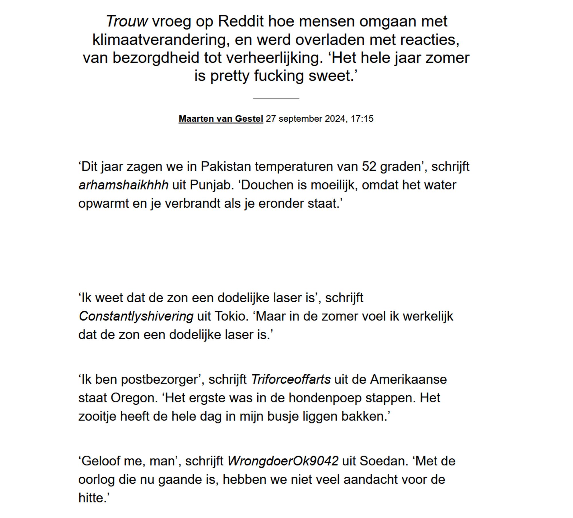 Trouw vroeg op Reddit hoe mensen omgaan met klimaatverandering, en werd overladen met reacties, van bezorgdheid tot verheerlijking. ‘Het hele jaar zomer is pretty fucking sweet.’
Maarten van Gestel 27 september 2024, 17:15

‘Dit jaar zagen we in Pakistan temperaturen van 52 graden’, schrijft arhamshaikhhh uit Punjab. ‘Douchen is moeilijk, omdat het water opwarmt en je verbrandt als je eronder staat.’

‘Ik weet dat de zon een dodelijke laser is’, schrijft Constantlyshivering uit Tokio. ‘Maar in de zomer voel ik werkelijk dat de zon een dodelijke laser is.’

‘Ik ben postbezorger’, schrijft Triforceoffarts uit de Amerikaanse staat Oregon. ‘Het ergste was in de hondenpoep stappen. Het zooitje heeft de hele dag in mijn busje liggen bakken.’

‘Geloof me, man’, schrijft WrongdoerOk9042 uit Soedan. ‘Met de oorlog die nu gaande is, hebben we niet veel aandacht voor de hitte.’