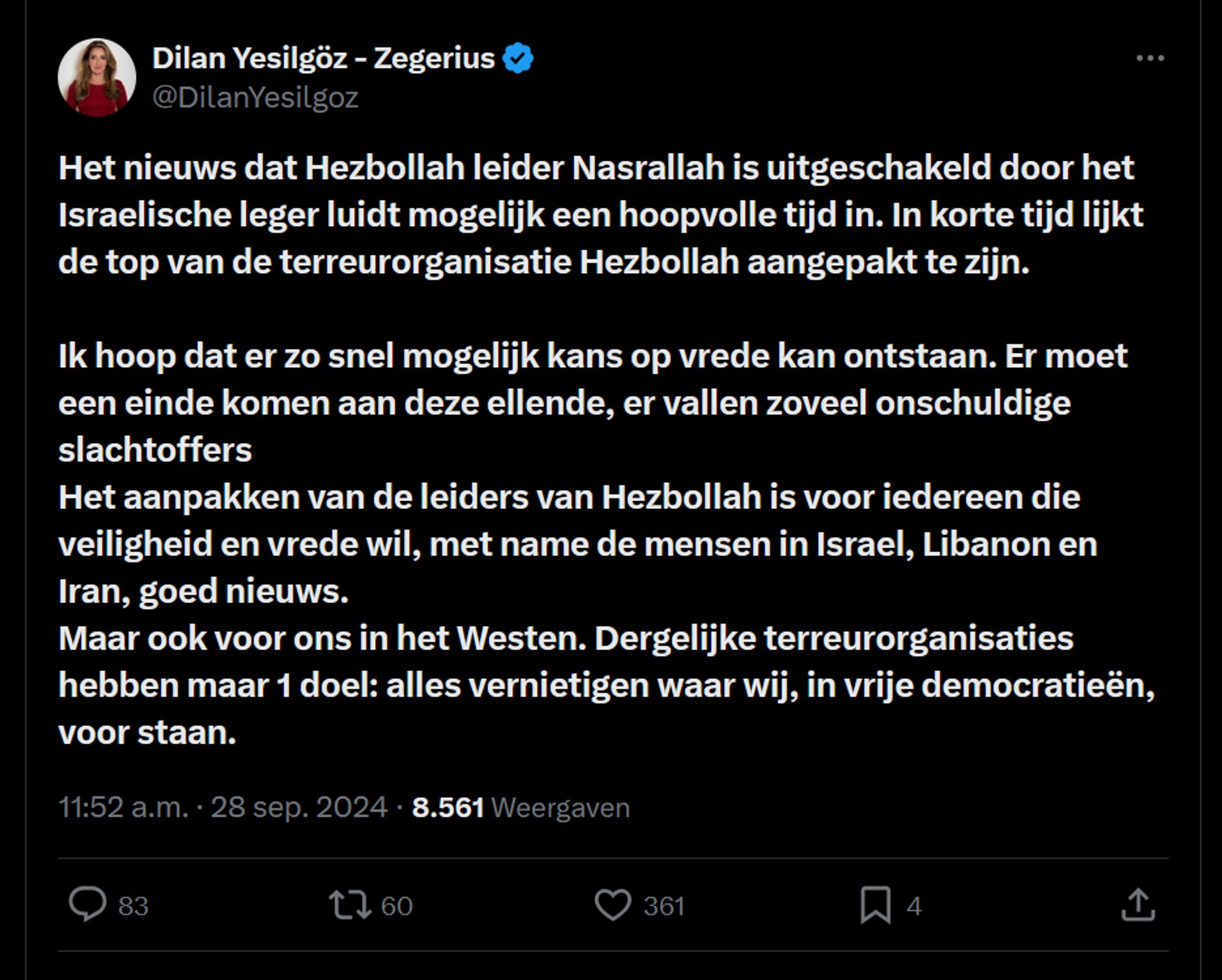 Dilan Yesilgöz: Het nieuws dat Hezbollah leider Nasrallah is uitgeschakeld door het Israelische leger luidt mogelijk een hoopvolle tijd in. In korte tijd lijkt de top van de terreurorganisatie Hezbollah aangepakt te zijn. 

Ik hoop dat er zo snel mogelijk kans op vrede kan ontstaan. Er moet een einde komen aan deze ellende, er vallen zoveel onschuldige slachtoffers 
Het aanpakken van de leiders van Hezbollah is voor iedereen die veiligheid en vrede wil, met name de mensen in Israel, Libanon en Iran, goed nieuws.  
Maar ook voor ons in het Westen. Dergelijke terreurorganisaties hebben maar 1 doel: alles vernietigen waar wij, in vrije democratieën, voor staan.