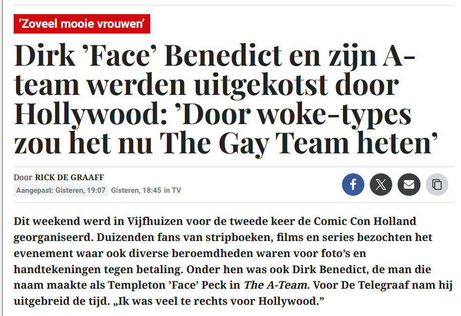 ’Zoveel mooie vrouwen’
Dirk ’Face’ Benedict en zijn A-team werden uitgekotst door Hollywood: ’Door woke-types zou het nu The Gay Team heten’
DoorRick de Graaff
Aangepast: Gisteren, 19:07Gisteren, 18:45in TV
Dit weekend werd in Vijfhuizen voor de tweede keer de Comic Con Holland georganiseerd. Duizenden fans van stripboeken, films en series bezochten het evenement waar ook diverse beroemdheden waren voor foto’s en handtekeningen tegen betaling. Onder hen was ook Dirk Benedict, de man die naam maakte als Templeton ’Face’ Peck in The A-Team. Voor De Telegraaf nam hij uitgebreid de tijd. „Ik was veel te rechts voor Hollywood.”