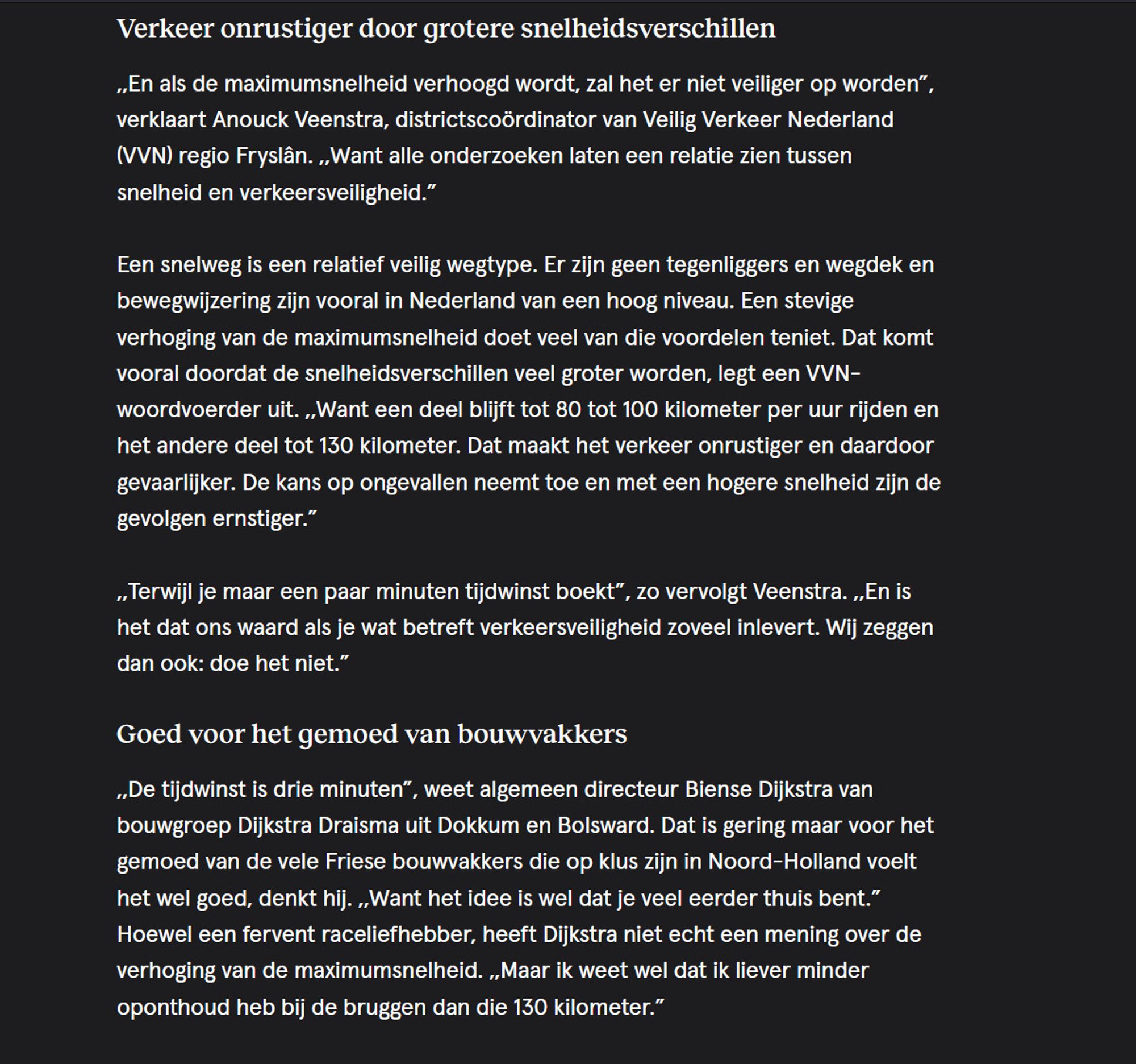 Verkeer onrustiger door grotere snelheidsverschillen

,,En als de maximumsnelheid verhoogd wordt, zal het er niet veiliger op worden”, verklaart Anouck Veenstra, districtscoördinator van Veilig Verkeer Nederland (VVN) regio Fryslân. ,,Want alle onderzoeken laten een relatie zien tussen snelheid en verkeersveiligheid.”

Een snelweg is een relatief veilig wegtype. Er zijn geen tegenliggers en wegdek en bewegwijzering zijn vooral in Nederland van een hoog niveau. Een stevige verhoging van de maximumsnelheid doet veel van die voordelen teniet. Dat komt vooral doordat de snelheidsverschillen veel groter worden, legt een VVN-woordvoerder uit. ,,Want een deel blijft tot 80 tot 100 kilometer per uur rijden en het andere deel tot 130 kilometer. Dat maakt het verkeer onrustiger en daardoor gevaarlijker. De kans op ongevallen neemt toe en met een hogere snelheid zijn de gevolgen ernstiger.”

,,Terwijl je maar een paar minuten tijdwinst boekt”, zo vervolgt Veenstra. ,,En is het dat ons waard als