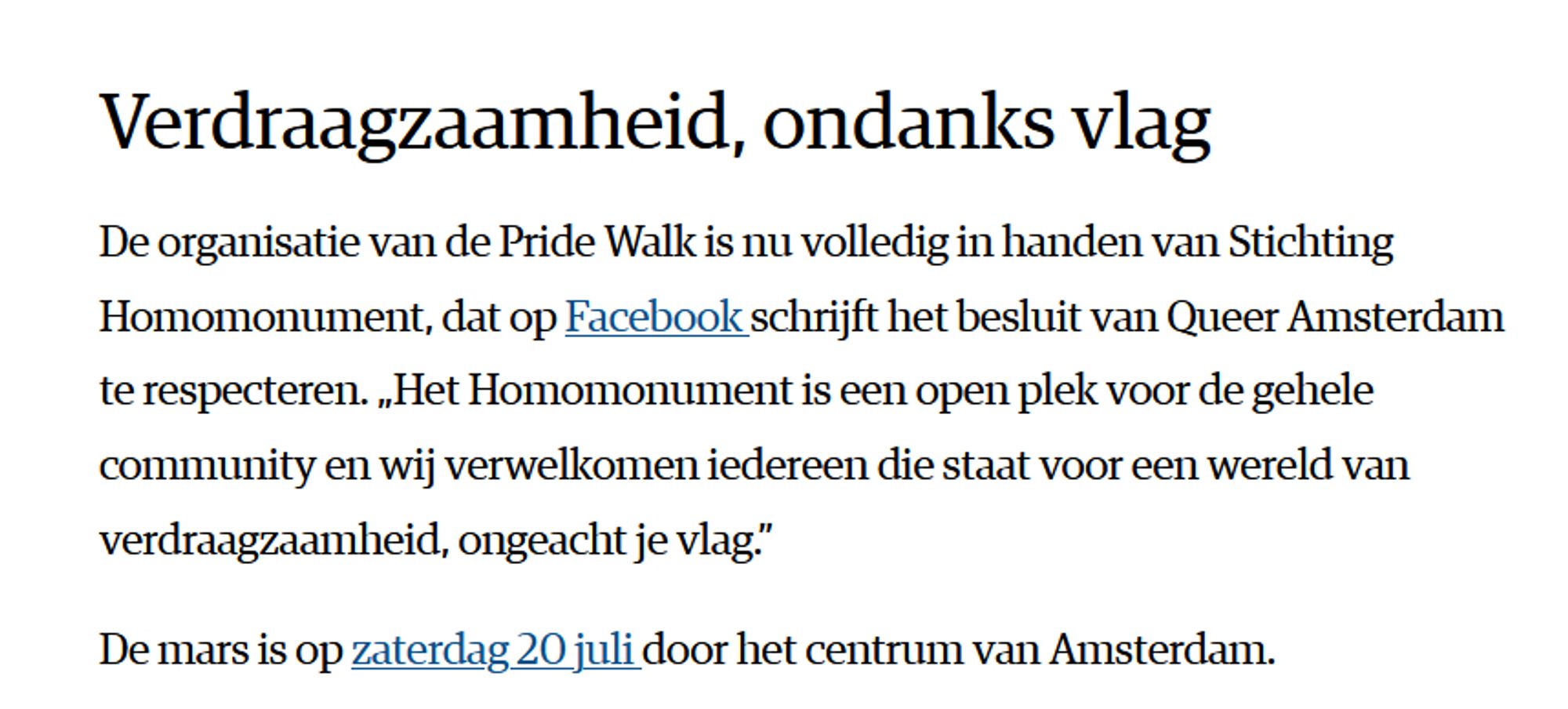 Verdraagzaamheid, ondanks vlag

De organisatie van de Pride Walk is nu volledig in handen van Stichting Homomonument, dat op Facebook schrijft het besluit van Queer Amsterdam te respecteren. „Het Homomonument is een open plek voor de gehele community en wij verwelkomen iedereen die staat voor een wereld van verdraagzaamheid, ongeacht je vlag.”

De mars is op zaterdag 20 juli door het centrum van Amsterdam.