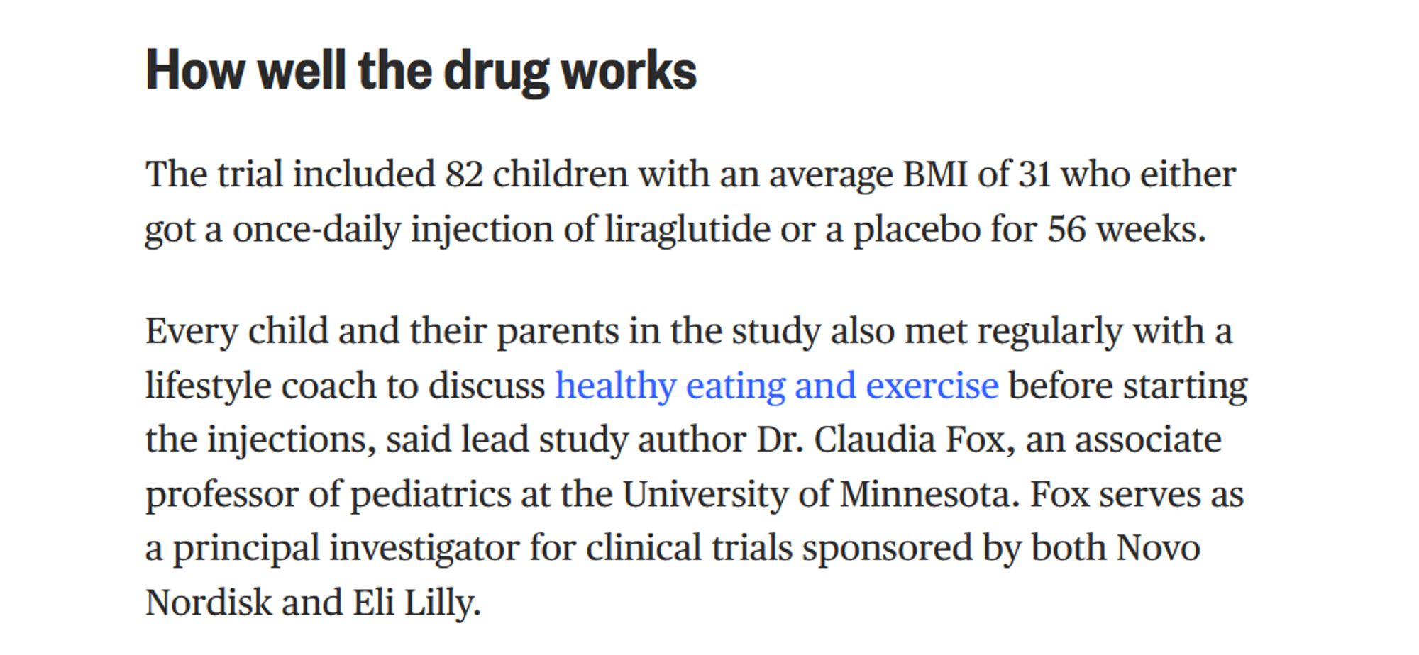 How well the drug works

The trial included 82 children with an average BMI of 31 who either got a once-daily injection of liraglutide or a placebo for 56 weeks. 

Every child and their parents in the study also met regularly with a lifestyle coach to discuss healthy eating and exercise before starting the injections, said lead study author Dr. Claudia Fox, an associate professor of pediatrics at the University of Minnesota. Fox serves as a principal investigator for clinical trials sponsored by both Novo Nordisk and Eli Lilly.