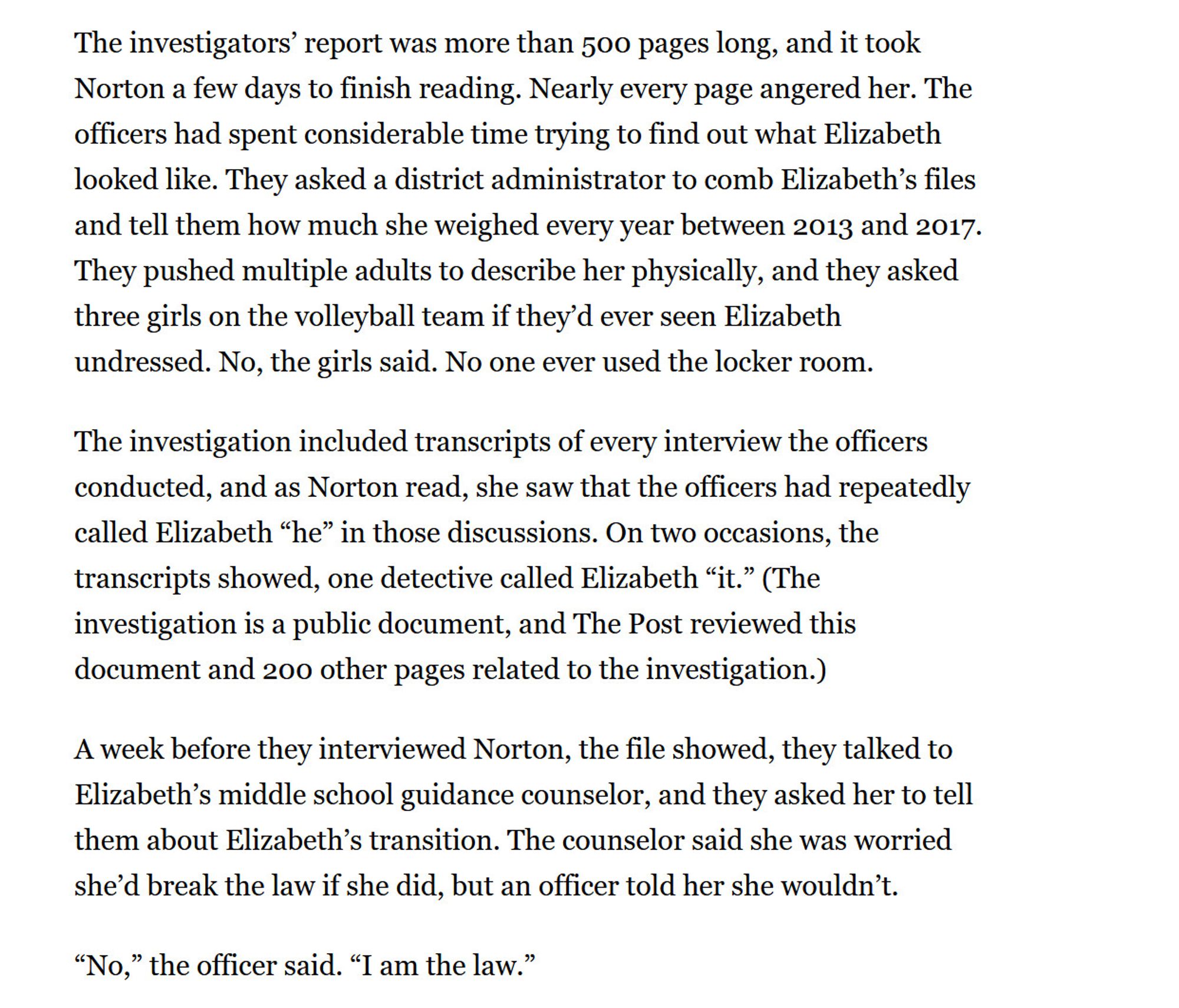 The investigators’ report was more than 500 pages long, and it took Norton a few days to finish reading. Nearly every page angered her. The officers had spent considerable time trying to find out what Elizabeth looked like. They asked a district administrator to comb Elizabeth’s files and tell them how much she weighed every year between 2013 and 2017. They pushed multiple adults to describe her physically, and they asked three girls on the volleyball team if they’d ever seen Elizabeth undressed. No, the girls said. No one ever used the locker room.

The investigation included transcripts of every interview the officers conducted, and as Norton read, she saw that the officers had repeatedly called Elizabeth “he” in those discussions. On two occasions, the transcripts showed, one detective called Elizabeth “it.” (The investigation is a public document, and The Post reviewed this document and 200 other pages related to the investigation.)

A week before they interviewed Norton, the file