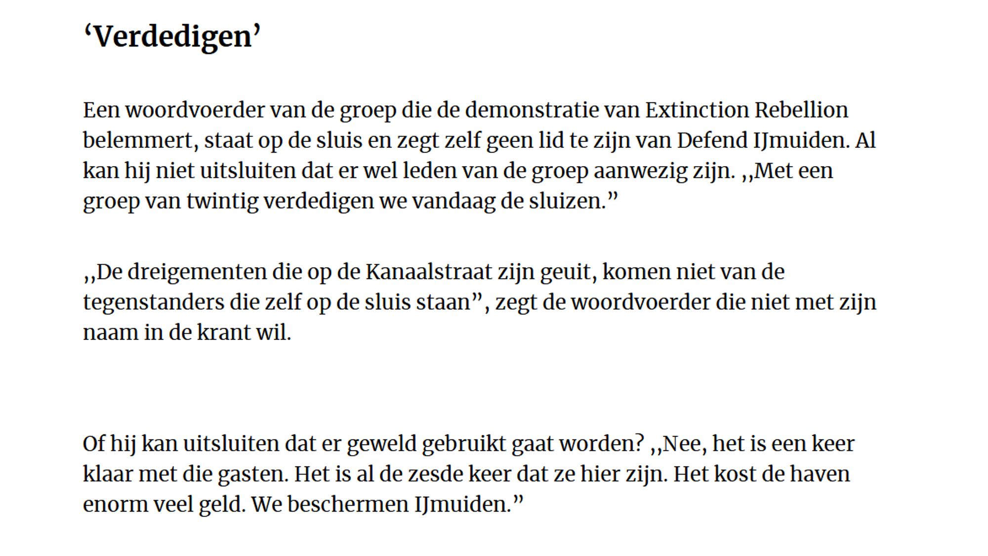 ‘Verdedigen’

Een woordvoerder van de groep die de demonstratie van Extinction Rebellion belemmert, staat op de sluis en zegt zelf geen lid te zijn van Defend IJmuiden. Al kan hij niet uitsluiten dat er wel leden van de groep aanwezig zijn. ,,Met een groep van twintig verdedigen we vandaag de sluizen.”

,,De dreigementen die op de Kanaalstraat zijn geuit, komen niet van de tegenstanders die zelf op de sluis staan”, zegt de woordvoerder die niet met zijn naam in de krant wil.

Of hij kan uitsluiten dat er geweld gebruikt gaat worden? ,,Nee, het is een keer klaar met die gasten. Het is al de zesde keer dat ze hier zijn. Het kost de haven enorm veel geld. We beschermen IJmuiden.”