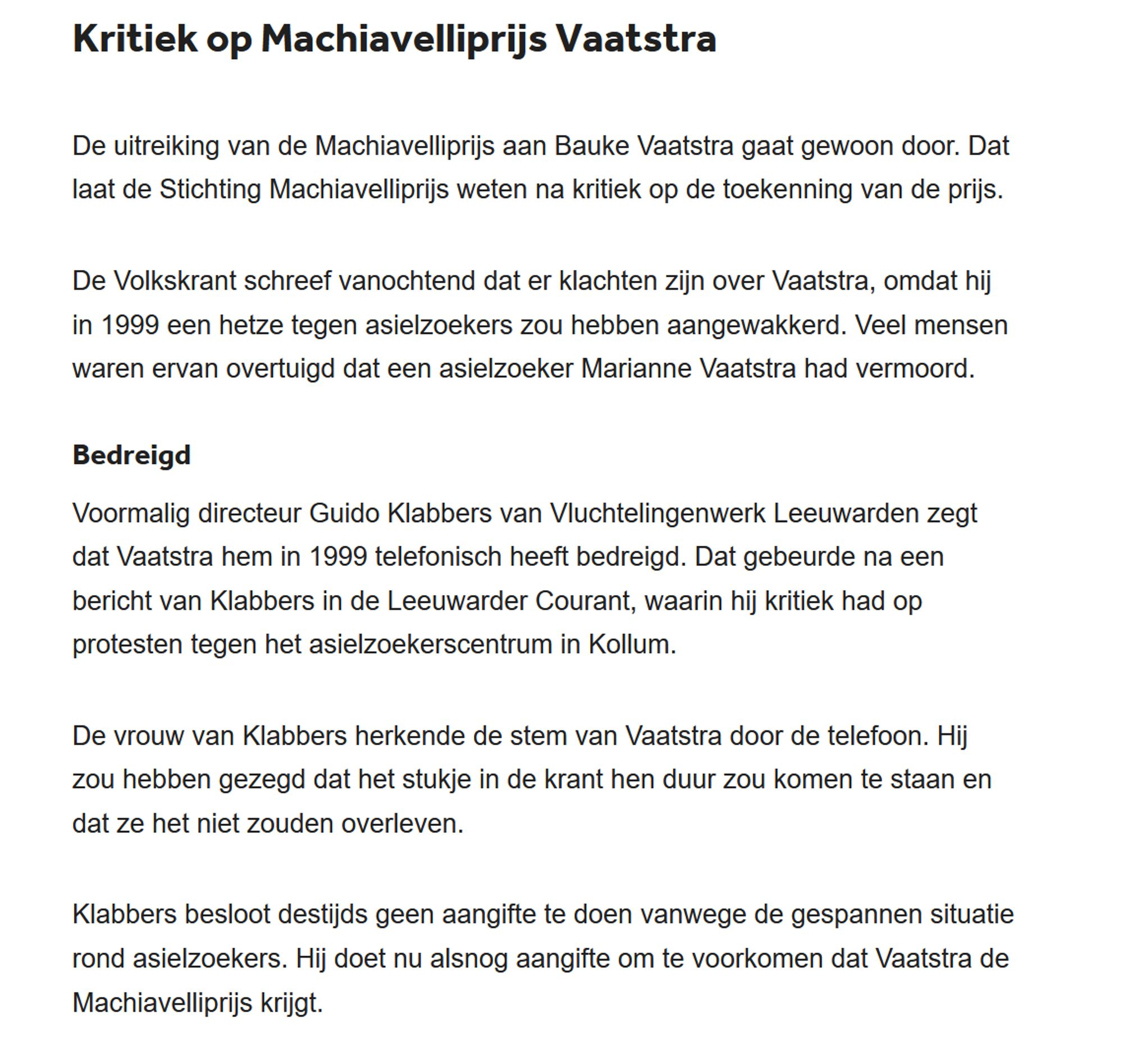 Kritiek op Machiavelliprijs Vaatstra

De uitreiking van de Machiavelliprijs aan Bauke Vaatstra gaat gewoon door. Dat laat de Stichting Machiavelliprijs weten na kritiek op de toekenning van de prijs.

De Volkskrant schreef vanochtend dat er klachten zijn over Vaatstra, omdat hij in 1999 een hetze tegen asielzoekers zou hebben aangewakkerd. Veel mensen waren ervan overtuigd dat een asielzoeker Marianne Vaatstra had vermoord.
Bedreigd

Voormalig directeur Guido Klabbers van Vluchtelingenwerk Leeuwarden zegt dat Vaatstra hem in 1999 telefonisch heeft bedreigd. Dat gebeurde na een bericht van Klabbers in de Leeuwarder Courant, waarin hij kritiek had op protesten tegen het asielzoekerscentrum in Kollum.

De vrouw van Klabbers herkende de stem van Vaatstra door de telefoon. Hij zou hebben gezegd dat het stukje in de krant hen duur zou komen te staan en dat ze het niet zouden overleven.

Klabbers besloot destijds geen aangifte te doen vanwege de gespannen situatie rond asielzoekers. Hij doet