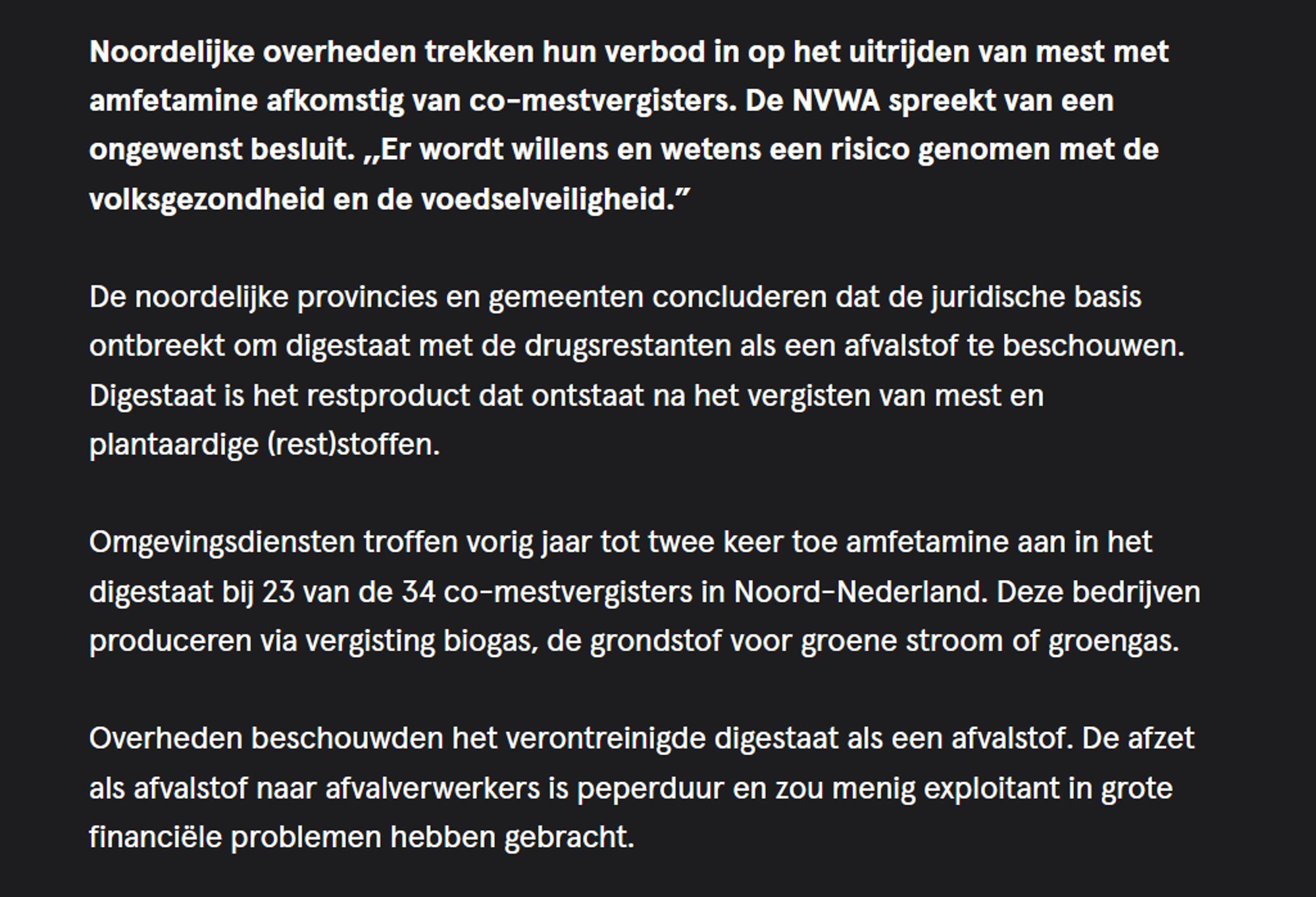 Noordelijke overheden trekken hun verbod in op het uitrijden van mest met amfetamine afkomstig van co-mestvergisters. De NVWA spreekt van een ongewenst besluit. ,,Er wordt willens en wetens een risico genomen met de volksgezondheid en de voedselveiligheid.”

De noordelijke provincies en gemeenten concluderen dat de juridische basis ontbreekt om digestaat met de drugsrestanten als een afvalstof te beschouwen. Digestaat is het restproduct dat ontstaat na het vergisten van mest en plantaardige (rest)stoffen.

Omgevingsdiensten troffen vorig jaar tot twee keer toe amfetamine aan in het digestaat bij 23 van de 34 co-mestvergisters in Noord-Nederland. Deze bedrijven produceren via vergisting biogas, de grondstof voor groene stroom of groengas.

Overheden beschouwden het verontreinigde digestaat als een afvalstof. De afzet als afvalstof naar afvalverwerkers is peperduur en zou menig exploitant in grote financiële problemen hebben gebracht.