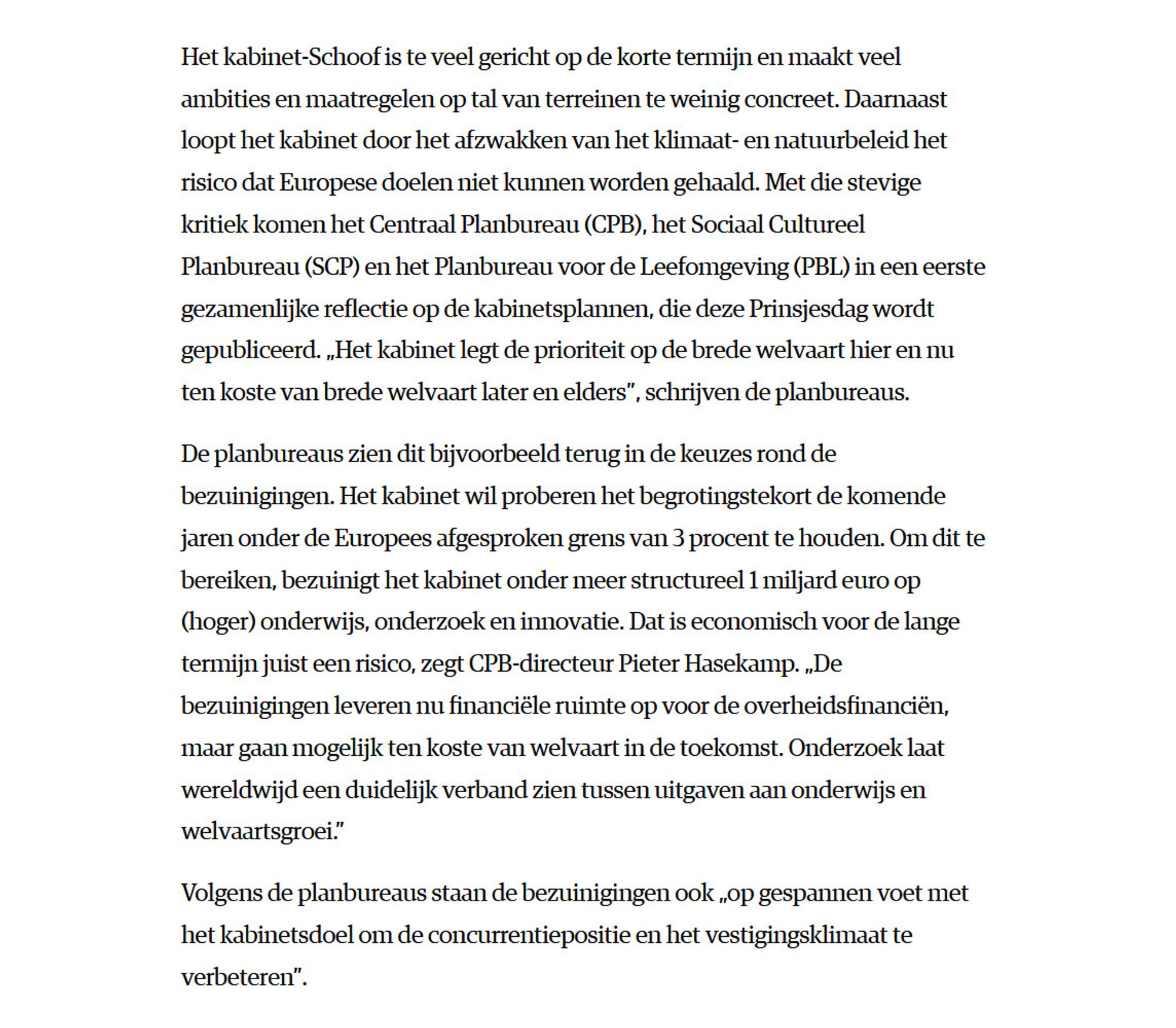 Het kabinet-Schoof is te veel gericht op de korte termijn en maakt veel ambities en maatregelen op tal van terreinen te weinig concreet. Daarnaast loopt het kabinet door het afzwakken van het klimaat- en natuurbeleid het risico dat Europese doelen niet kunnen worden gehaald. Met die stevige kritiek komen het Centraal Planbureau (CPB), het Sociaal Cultureel Planbureau (SCP) en het Planbureau voor de Leefomgeving (PBL) in een eerste gezamenlijke reflectie op de kabinetsplannen, die deze Prinsjesdag wordt gepubliceerd. „Het kabinet legt de prioriteit op de brede welvaart hier en nu ten koste van brede welvaart later en elders”, schrijven de planbureaus.

De planbureaus zien dit bijvoorbeeld terug in de keuzes rond de bezuinigingen. Het kabinet wil proberen het begrotingstekort de komende jaren onder de Europees afgesproken grens van 3 procent te houden. Om dit te bereiken, bezuinigt het kabinet onder meer structureel 1 miljard euro op (hoger) onderwijs, onderzoek en innovatie. Dat is econ