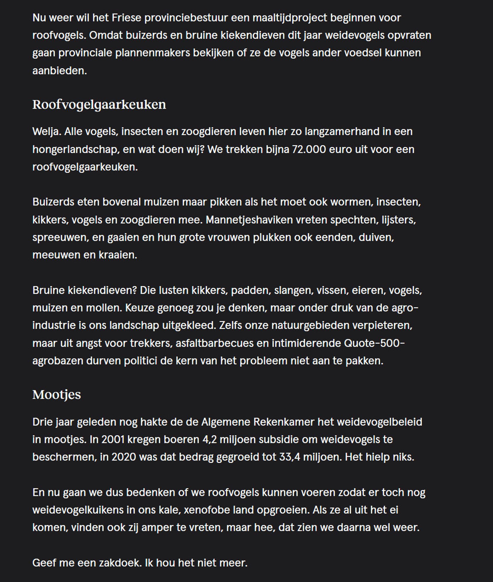 Nu weer wil het Friese provinciebestuur een maaltijdproject beginnen voor roofvogels. Omdat buizerds en bruine kiekendieven dit jaar weidevogels opvraten gaan provinciale plannenmakers bekijken of ze de vogels ander voedsel kunnen aanbieden.
Roofvogelgaarkeuken

Welja. Alle vogels, insecten en zoogdieren leven hier zo langzamerhand in een hongerlandschap, en wat doen wij? We trekken bijna 72.000 euro uit voor een roofvogelgaarkeuken.

Buizerds eten bovenal muizen maar pikken als het moet ook wormen, insecten, kikkers, vogels en zoogdieren mee. Mannetjeshaviken vreten spechten, lijsters, spreeuwen, en gaaien en hun grote vrouwen plukken ook eenden, duiven, meeuwen en kraaien.

Bruine kiekendieven? Die lusten kikkers, padden, slangen, vissen, eieren, vogels, muizen en mollen. Keuze genoeg zou je denken, maar onder druk van de agro-industrie is ons landschap uitgekleed. Zelfs onze natuurgebieden verpieteren, maar uit angst voor trekkers, asfaltbarbecues en intimiderende Quote-500-agrobaz