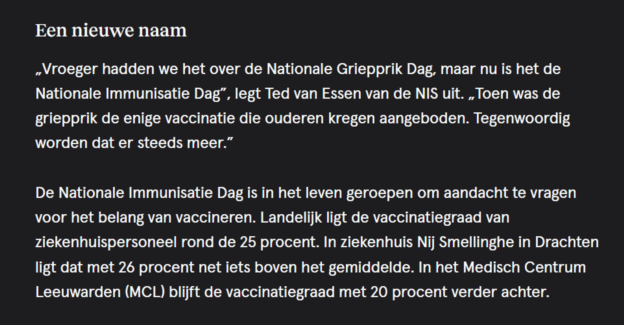 Een nieuwe naam

„Vroeger hadden we het over de Nationale Griepprik Dag, maar nu is het de Nationale Immunisatie Dag”, legt Ted van Essen van de NIS uit. „Toen was de griepprik de enige vaccinatie die ouderen kregen aangeboden. Tegenwoordig worden dat er steeds meer.”

De Nationale Immunisatie Dag is in het leven geroepen om aandacht te vragen voor het belang van vaccineren. Landelijk ligt de vaccinatiegraad van ziekenhuispersoneel rond de 25 procent. In ziekenhuis Nij Smellinghe in Drachten ligt dat met 26 procent net iets boven het gemiddelde. In het Medisch Centrum Leeuwarden (MCL) blijft de vaccinatiegraad met 20 procent verder achter.