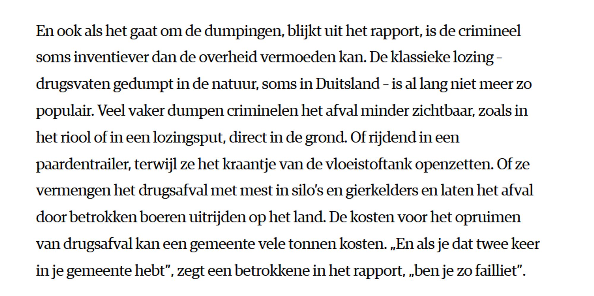 En ook als het gaat om de dumpingen, blijkt uit het rapport, is de crimineel soms inventiever dan de overheid vermoeden kan. De klassieke lozing – drugsvaten gedumpt in de natuur, soms in Duitsland – is al lang niet meer zo populair. Veel vaker dumpen criminelen het afval minder zichtbaar, zoals in het riool of in een lozingsput, direct in de grond. Of rijdend in een paardentrailer, terwijl ze het kraantje van de vloeistoftank openzetten. Of ze vermengen het drugsafval met mest in silo’s en gierkelders en laten het afval door betrokken boeren uitrijden op het land. De kosten voor het opruimen van drugsafval kan een gemeente vele tonnen kosten. „En als je dat twee keer in je gemeente hebt”, zegt een betrokkene in het rapport, „ben je zo failliet”.