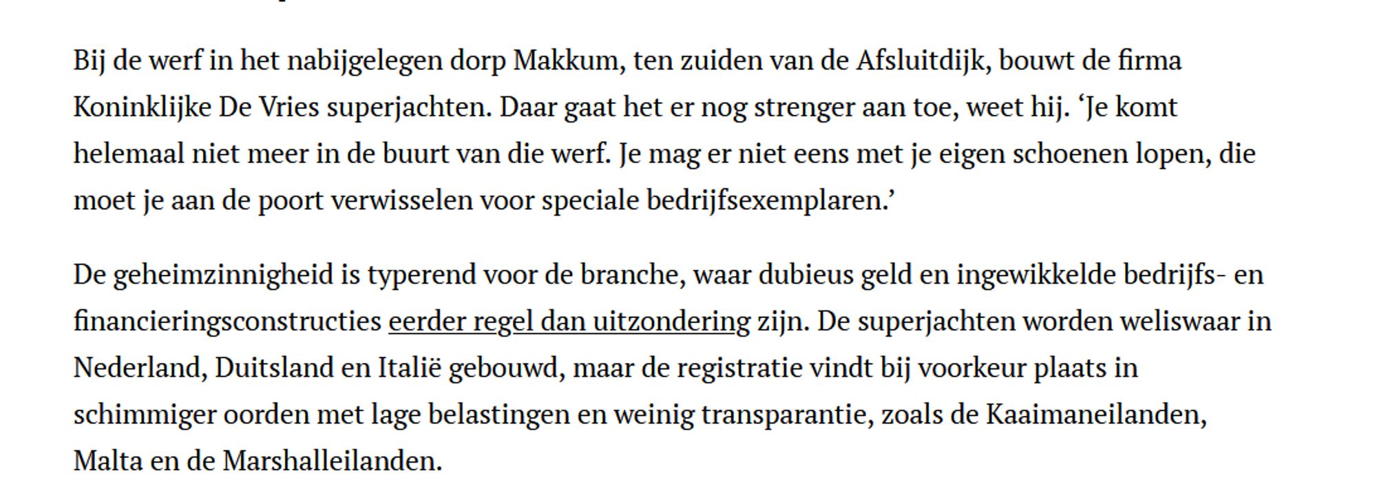 Bij de werf in het nabijgelegen dorp Makkum, ten zuiden van de Afsluitdijk, bouwt de firma Koninklijke De Vries superjachten. Daar gaat het er nog strenger aan toe, weet hij. ‘Je komt helemaal niet meer in de buurt van die werf. Je mag er niet eens met je eigen schoenen lopen, die moet je aan de poort verwisselen voor speciale bedrijfsexemplaren.’
De geheimzinnigheid is typerend voor de branche, waar dubieus geld en ingewikkelde bedrijfs- en financieringsconstructies eerder regel dan uitzondering zijn. De superjachten worden weliswaar in Nederland, Duitsland en Italië gebouwd, maar de registratie vindt bij voorkeur plaats in schimmiger oorden met lage belastingen en weinig transparantie, zoals de Kaaimaneilanden, Malta en de Marshalleilanden.