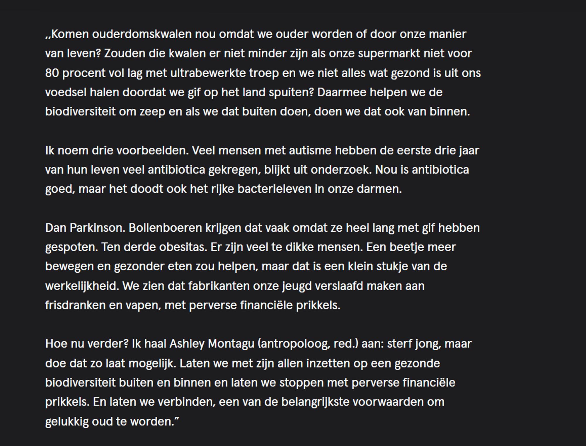  ,,Komen ouderdomskwalen nou omdat we ouder worden of door onze manier van leven? Zouden die kwalen er niet minder zijn als onze supermarkt niet voor 80 procent vol lag met ultrabewerkte troep en we niet alles wat gezond is uit ons voedsel halen doordat we gif op het land spuiten? Daarmee helpen we de biodiversiteit om zeep en als we dat buiten doen, doen we dat ook van binnen.

Ik noem drie voorbeelden. Veel mensen met autisme hebben de eerste drie jaar van hun leven veel antibiotica gekregen, blijkt uit onderzoek. Nou is antibiotica goed, maar het doodt ook het rijke bacterieleven in onze darmen.

Dan Parkinson. Bollenboeren krijgen dat vaak omdat ze heel lang met gif hebben gespoten. Ten derde obesitas. Er zijn veel te dikke mensen. Een beetje meer bewegen en gezonder eten zou helpen, maar dat is een klein stukje van de werkelijkheid. We zien dat fabrikanten onze jeugd verslaafd maken aan frisdranken en vapen, met perverse financiële prikkels.

Hoe nu verder? Ik haal Ashley Montagu (antropoloog, red.) aan: sterf jong, maar doe dat zo laat mogelijk. Laten we met zijn allen inzetten op een gezonde biodiversiteit buiten en binnen en laten we stoppen met perverse financiële prikkels. En laten we verbinden, een van de belangrijkste voorwaarden om gelukkig oud te worden.” 