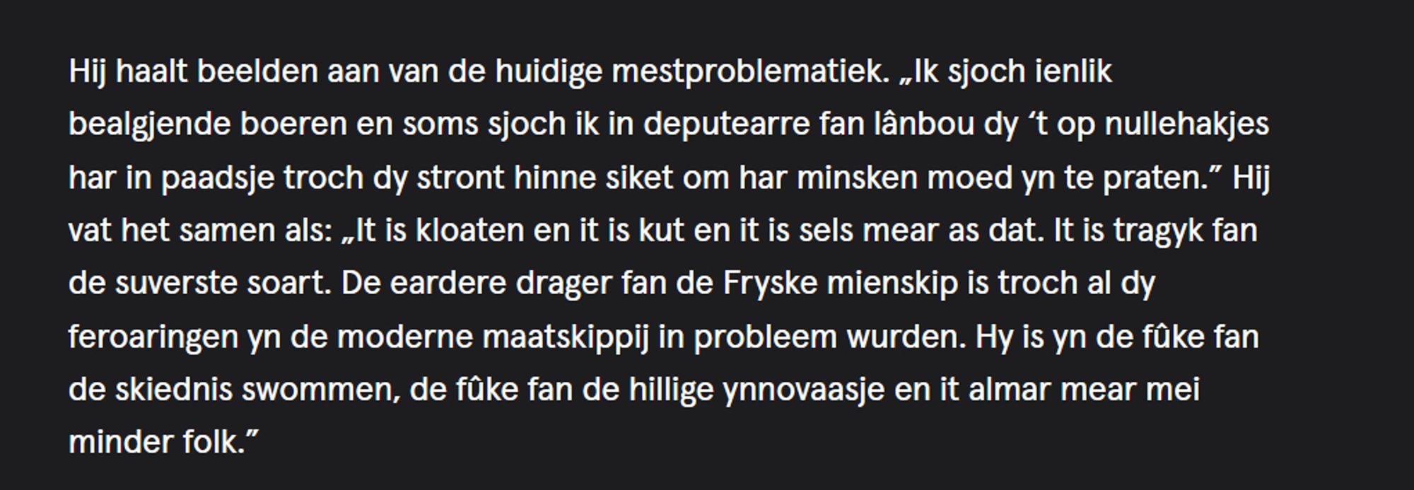 Hij haalt beelden aan van de huidige mestproblematiek. „Ik sjoch ienlik bealgjende boeren en soms sjoch ik in deputearre fan lânbou dy ‘t op nullehakjes har in paadsje troch dy stront hinne siket om har minsken moed yn te praten.” Hij vat het samen als: „It is kloaten en it is kut en it is sels mear as dat. It is tragyk fan de suverste soart. De eardere drager fan de Fryske mienskip is troch al dy feroaringen yn de moderne maatskippij in probleem wurden. Hy is yn de fûke fan de skiednis swommen, de fûke fan de hillige ynnovaasje en it almar mear mei minder folk.”