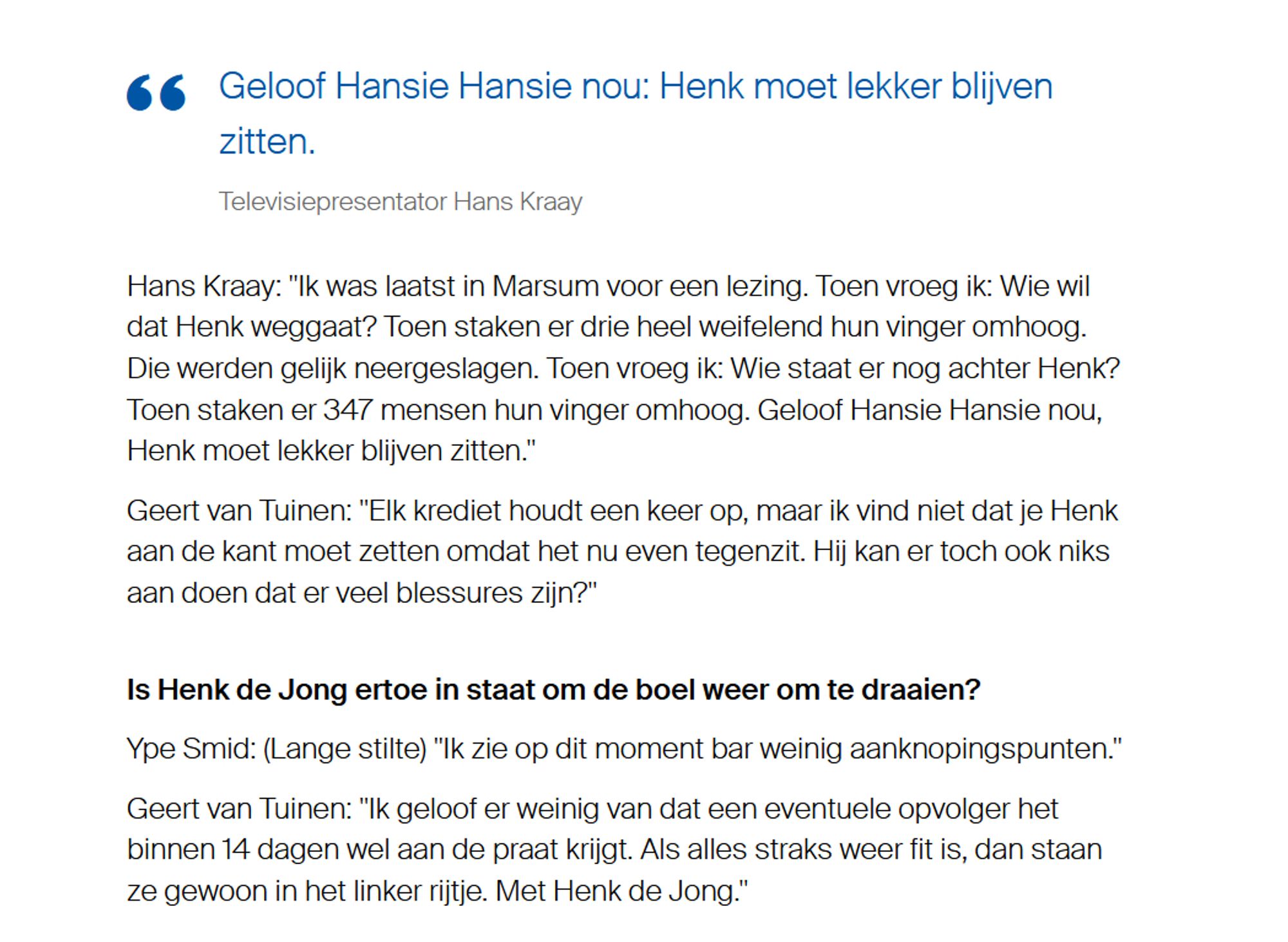 Geloof Hansie Hansie nou: Henk moet lekker blijven zitten.

Televisiepresentator Hans Kraay
Hans Kraay: "Ik was laatst in Marsum voor een lezing. Toen vroeg ik: Wie wil dat Henk weggaat? Toen staken er drie heel weifelend hun vinger omhoog. Die werden gelijk neergeslagen. Toen vroeg ik: Wie staat er nog achter Henk? Toen staken er 347 mensen hun vinger omhoog. Geloof Hansie Hansie nou, Henk moet lekker blijven zitten."
Geert van Tuinen: "Elk krediet houdt een keer op, maar ik vind niet dat je Henk aan de kant moet zetten omdat het nu even tegenzit. Hij kan er toch ook niks aan doen dat er veel blessures zijn?"
Is Henk de Jong ertoe in staat om de boel weer om te draaien?
Ype Smid: (Lange stilte) "Ik zie op dit moment bar weinig aanknopingspunten."
Geert van Tuinen: "Ik geloof er weinig van dat een eventuele opvolger het binnen 14 dagen wel aan de praat krijgt. Als alles straks weer fit is, dan staan ze gewoon in het linker rijtje. Met Henk de Jong."