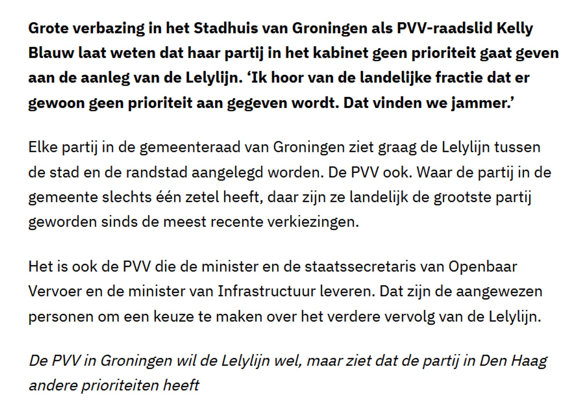 Grote verbazing in het Stadhuis van Groningen als PVV-raadslid Kelly Blauw laat weten dat haar partij in het kabinet geen prioriteit gaat geven aan de aanleg van de Lelylijn. ‘Ik hoor van de landelijke fractie dat er gewoon geen prioriteit aan gegeven wordt. Dat vinden we jammer.’
Elke partij in de gemeenteraad van Groningen ziet graag de Lelylijn tussen de stad en de randstad aangelegd worden. De PVV ook. Waar de partij in de gemeente slechts één zetel heeft, daar zijn ze landelijk de grootste partij geworden sinds de meest recente verkiezingen.
Het is ook de PVV die de minister en de staatssecretaris van Openbaar Vervoer en de minister van Infrastructuur leveren. Dat zijn de aangewezen personen om een keuze te maken over het verdere vervolg van de Lelylijn.
De PVV in Groningen wil de Lelylijn wel, maar ziet dat de partij in Den Haag andere prioriteiten heeft