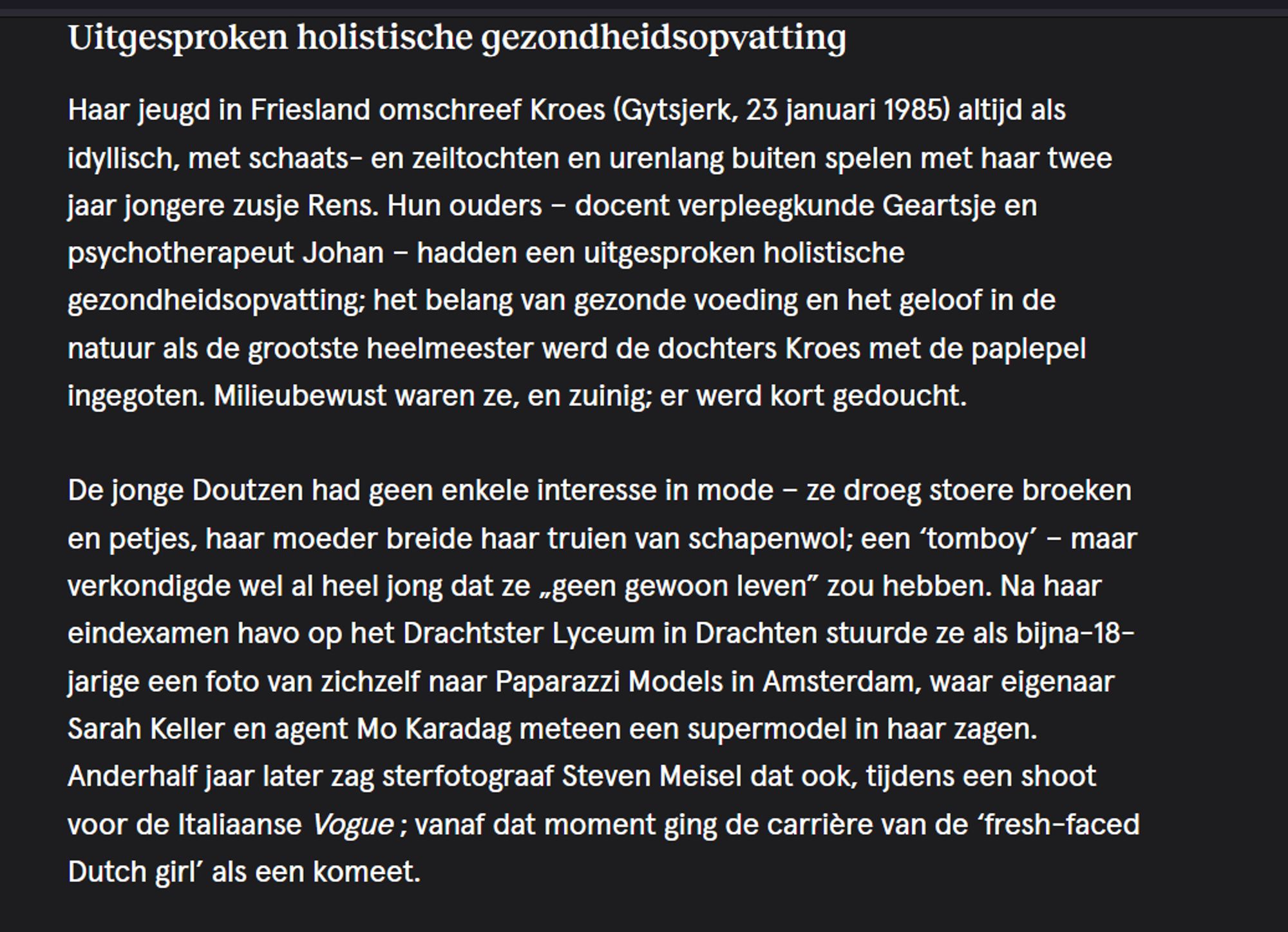 Uitgesproken holistische gezondheidsopvatting

Haar jeugd in Friesland omschreef Kroes (Gytsjerk, 23 januari 1985) altijd als idyllisch, met schaats- en zeiltochten en urenlang buiten spelen met haar twee jaar jongere zusje Rens. Hun ouders – docent verpleegkunde Geartsje en psychotherapeut Johan – hadden een uitgesproken holistische gezondheidsopvatting; het belang van gezonde voeding en het geloof in de natuur als de grootste heelmeester werd de dochters Kroes met de paplepel ingegoten. Milieubewust waren ze, en zuinig; er werd kort gedoucht.

De jonge Doutzen had geen enkele interesse in mode – ze droeg stoere broeken en petjes, haar moeder breide haar truien van schapenwol; een ‘tomboy’ – maar verkondigde wel al heel jong dat ze „geen gewoon leven” zou hebben. Na haar eindexamen havo op het Drachtster Lyceum in Drachten stuurde ze als bijna-18-jarige een foto van zichzelf naar Paparazzi Models in Amsterdam, waar eigenaar Sarah Keller en agent Mo Karadag meteen een supermodel in ha