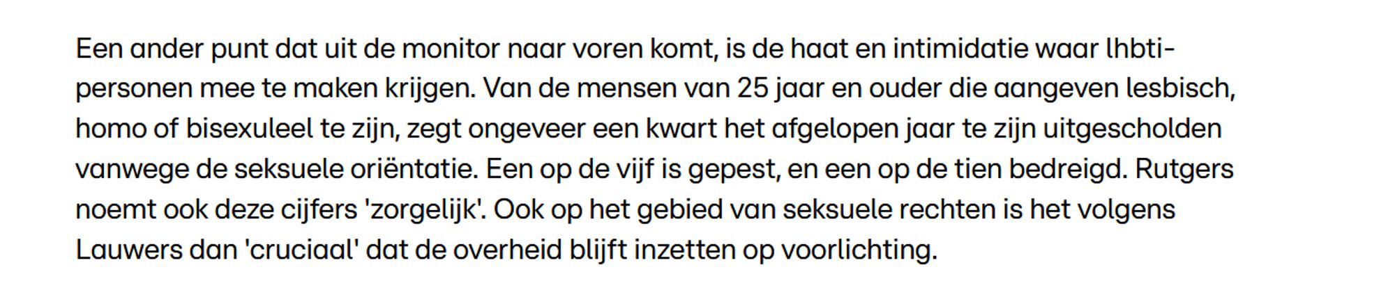 Een ander punt dat uit de monitor naar voren komt, is de haat en intimidatie waar lhbti-personen mee te maken krijgen. Van de mensen van 25 jaar en ouder die aangeven lesbisch, homo of bisexuleel te zijn, zegt ongeveer een kwart het afgelopen jaar te zijn uitgescholden vanwege de seksuele oriëntatie. Een op de vijf is gepest, en een op de tien bedreigd. Rutgers noemt ook deze cijfers 'zorgelijk'. Ook op het gebied van seksuele rechten is het volgens Lauwers dan 'cruciaal' dat de overheid blijft inzetten op voorlichting.