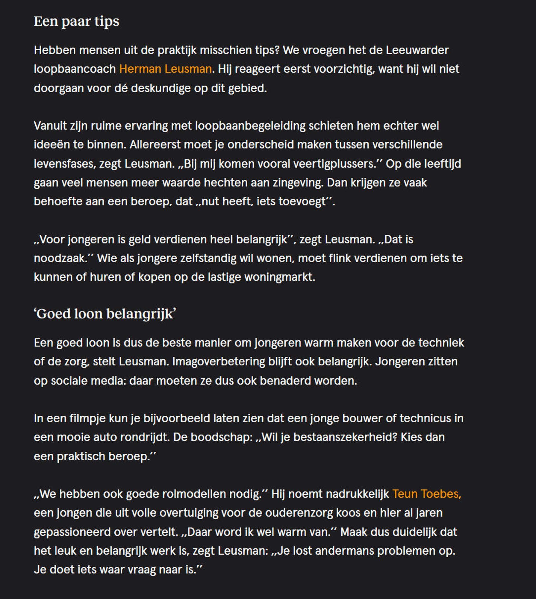 Een paar tips

Hebben mensen uit de praktijk misschien tips? We vroegen het de Leeuwarder loopbaancoach Herman Leusman. Hij reageert eerst voorzichtig, want hij wil niet doorgaan voor dé deskundige op dit gebied.

Vanuit zijn ruime ervaring met loopbaanbegeleiding schieten hem echter wel ideeën te binnen. Allereerst moet je onderscheid maken tussen verschillende levensfases, zegt Leusman. ,,Bij mij komen vooral veertigplussers.’’ Op die leeftijd gaan veel mensen meer waarde hechten aan zingeving. Dan krijgen ze vaak behoefte aan een beroep, dat ,,nut heeft, iets toevoegt’’.

,,Voor jongeren is geld verdienen heel belangrijk’’, zegt Leusman. ,,Dat is noodzaak.’’ Wie als jongere zelfstandig wil wonen, moet flink verdienen om iets te kunnen of huren of kopen op de lastige woningmarkt.
‘Goed loon belangrijk’

Een goed loon is dus de beste manier om jongeren warm maken voor de techniek of de zorg, stelt Leusman. Imagoverbetering blijft ook belangrijk. Jongeren zitten op sociale media: daar