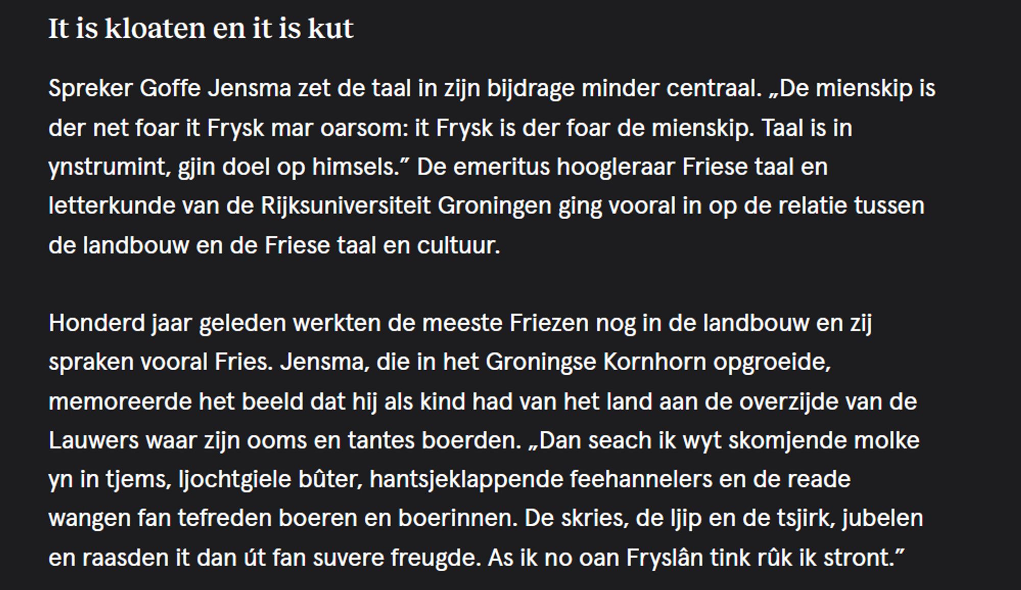 It is kloaten en it is kut

Spreker Goffe Jensma zet de taal in zijn bijdrage minder centraal. „De mienskip is der net foar it Frysk mar oarsom: it Frysk is der foar de mienskip. Taal is in ynstrumint, gjin doel op himsels.” De emeritus hoogleraar Friese taal en letterkunde van de Rijksuniversiteit Groningen ging vooral in op de relatie tussen de landbouw en de Friese taal en cultuur.

Honderd jaar geleden werkten de meeste Friezen nog in de landbouw en zij spraken vooral Fries. Jensma, die in het Groningse Kornhorn opgroeide, memoreerde het beeld dat hij als kind had van het land aan de overzijde van de Lauwers waar zijn ooms en tantes boerden. „Dan seach ik wyt skomjende molke yn in tjems, ljochtgiele bûter, hantsjeklappende feehannelers en de reade wangen fan tefreden boeren en boerinnen. De skries, de ljip en de tsjirk, jubelen en raasden it dan út fan suvere freugde. As ik no oan Fryslân tink rûk ik stront.”