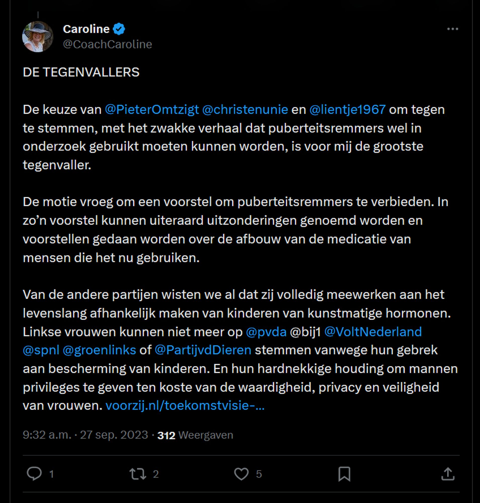 coach Caroline twittert: DE TEGENVALLERS

De keuze van @PieterOmtzigt
 @christenunie
 en @lientje1967
 om tegen te stemmen, met het zwakke verhaal dat puberteitsremmers wel in onderzoek gebruikt moeten kunnen worden, is voor mij de grootste tegenvaller. 

De motie vroeg om een voorstel om puberteitsremmers te verbieden. In zo’n voorstel kunnen uiteraard uitzonderingen genoemd worden en voorstellen gedaan worden over de afbouw van de medicatie van mensen die het nu gebruiken. 

Van de andere partijen wisten we al dat zij volledig meewerken aan het levenslang afhankelijk maken van kinderen van kunstmatige hormonen. Linkse vrouwen kunnen niet meer op @pvda
 @bij1 @VoltNederland
 @spnl
 @groenlinks
 of @PartijvdDieren
 stemmen vanwege hun gebrek aan bescherming van kinderen. En hun hardnekkige houding om mannen privileges te geven ten koste van de waardigheid, privacy en veiligheid van vrouwen.