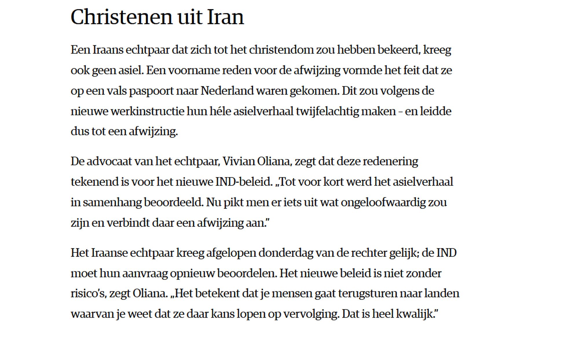 Christenen uit Iran

Een Iraans echtpaar dat zich tot het christendom zou hebben bekeerd, kreeg ook geen asiel. Een voorname reden voor de afwijzing vormde het feit dat ze op een vals paspoort naar Nederland waren gekomen. Dit zou volgens de nieuwe werkinstructie hun héle asielverhaal twijfelachtig maken – en leidde dus tot een afwijzing.

De advocaat van het echtpaar, Vivian Oliana, zegt dat deze redenering tekenend is voor het nieuwe IND-beleid. „Tot voor kort werd het asielverhaal in samenhang beoordeeld. Nu pikt men er iets uit wat ongeloofwaardig zou zijn en verbindt daar een afwijzing aan.”

Het Iraanse echtpaar kreeg afgelopen donderdag van de rechter gelijk; de IND moet hun aanvraag opnieuw beoordelen. Het nieuwe beleid is niet zonder risico’s, zegt Oliana. „Het betekent dat je mensen gaat terugsturen naar landen waarvan je weet dat ze daar kans lopen op vervolging. Dat is heel kwalijk.”