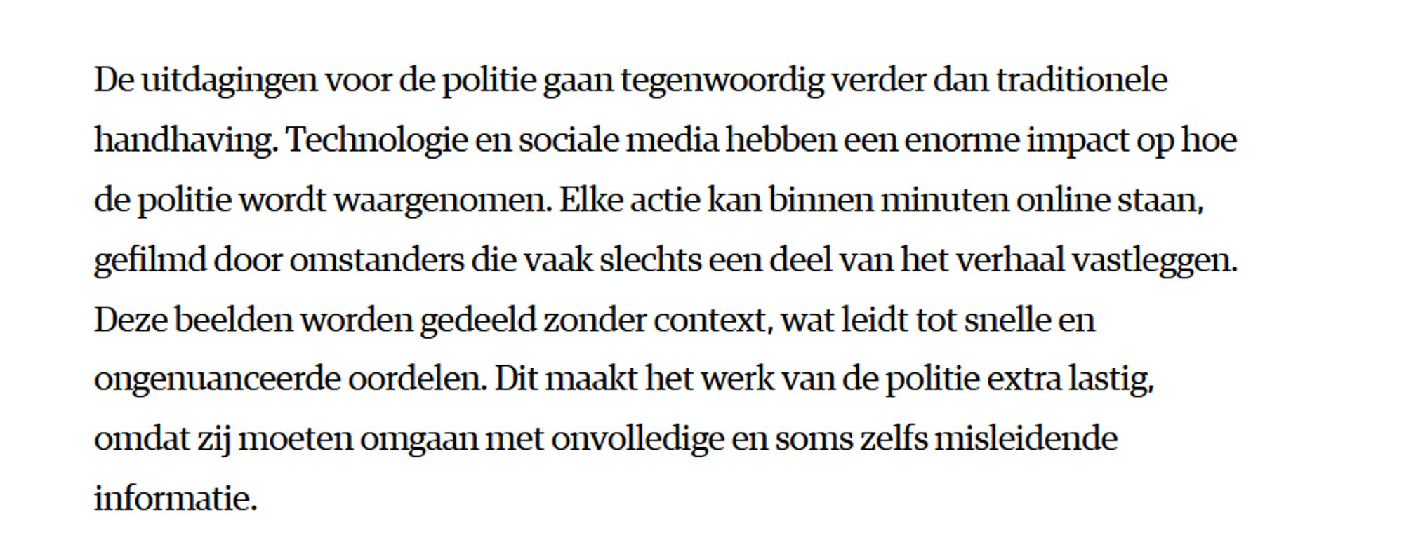 De uitdagingen voor de politie gaan tegenwoordig verder dan traditionele handhaving. Technologie en sociale media hebben een enorme impact op hoe de politie wordt waargenomen. Elke actie kan binnen minuten online staan, gefilmd door omstanders die vaak slechts een deel van het verhaal vastleggen. Deze beelden worden gedeeld zonder context, wat leidt tot snelle en ongenuanceerde oordelen. Dit maakt het werk van de politie extra lastig, omdat zij moeten omgaan met onvolledige en soms zelfs misleidende informatie.