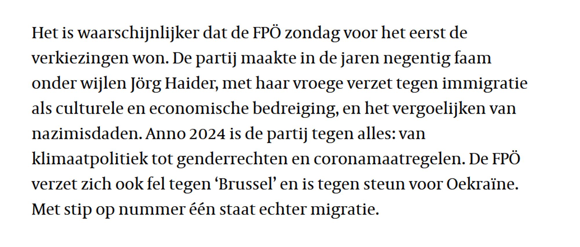 Het is waarschijnlijker dat de FPÖ zondag voor het eerst de verkiezingen won. De partij maakte in de jaren negentig faam onder wijlen Jörg Haider, met haar vroege verzet tegen immigratie als culturele en economische bedreiging, en het vergoelijken van nazimisdaden. Anno 2024 is de partij tegen alles: van klimaatpolitiek tot genderrechten en coronamaatregelen. De FPÖ verzet zich ook fel tegen ‘Brussel’ en is tegen steun voor Oekraïne. Met stip op nummer één staat echter migratie.