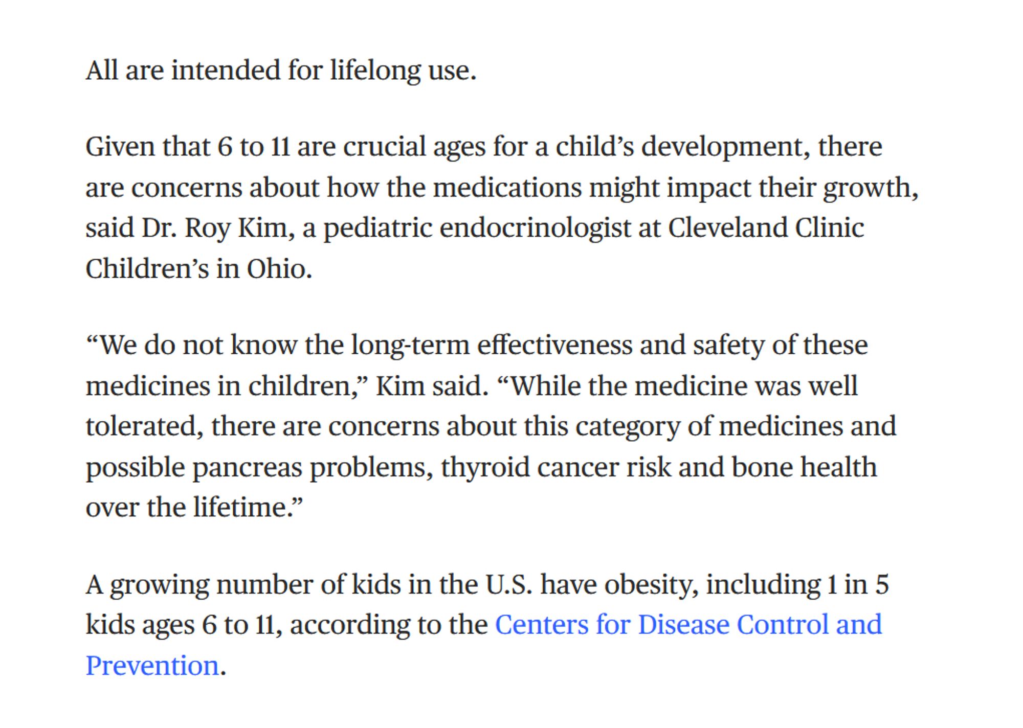 All are intended for lifelong use.

Given that 6 to 11 are crucial ages for a child’s development, there are concerns about how the medications might impact their growth, said Dr. Roy Kim, a pediatric endocrinologist at Cleveland Clinic Children’s in Ohio.

“We do not know the long-term effectiveness and safety of these medicines in children,” Kim said. “While the medicine was well tolerated, there are concerns about this category of medicines and possible pancreas problems, thyroid cancer risk and bone health over the lifetime.”

A growing number of kids in the U.S. have obesity, including 1 in 5 kids ages 6 to 11, according to the Centers for Disease Control and Prevention.