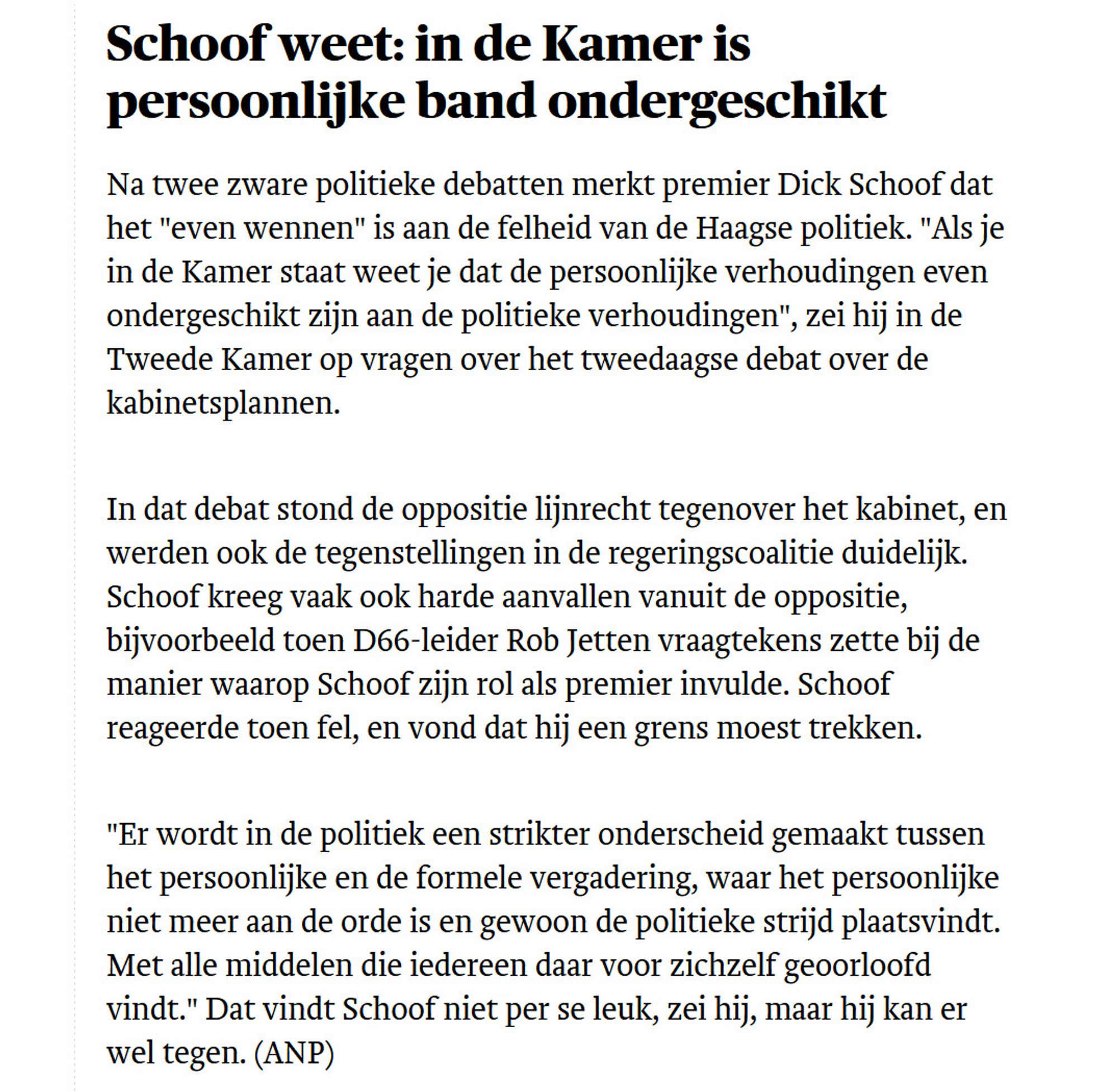 Schoof weet: in de Kamer is persoonlijke band ondergeschikt

Na twee zware politieke debatten merkt premier Dick Schoof dat het "even wennen" is aan de felheid van de Haagse politiek. "Als je in de Kamer staat weet je dat de persoonlijke verhoudingen even ondergeschikt zijn aan de politieke verhoudingen", zei hij in de Tweede Kamer op vragen over het tweedaagse debat over de kabinetsplannen.

In dat debat stond de oppositie lijnrecht tegenover het kabinet, en werden ook de tegenstellingen in de regeringscoalitie duidelijk. Schoof kreeg vaak ook harde aanvallen vanuit de oppositie, bijvoorbeeld toen D66-leider Rob Jetten vraagtekens zette bij de manier waarop Schoof zijn rol als premier invulde. Schoof reageerde toen fel, en vond dat hij een grens moest trekken.

"Er wordt in de politiek een strikter onderscheid gemaakt tussen het persoonlijke en de formele vergadering, waar het persoonlijke niet meer aan de orde is en gewoon de politieke strijd plaatsvindt. Met alle middelen die iedere