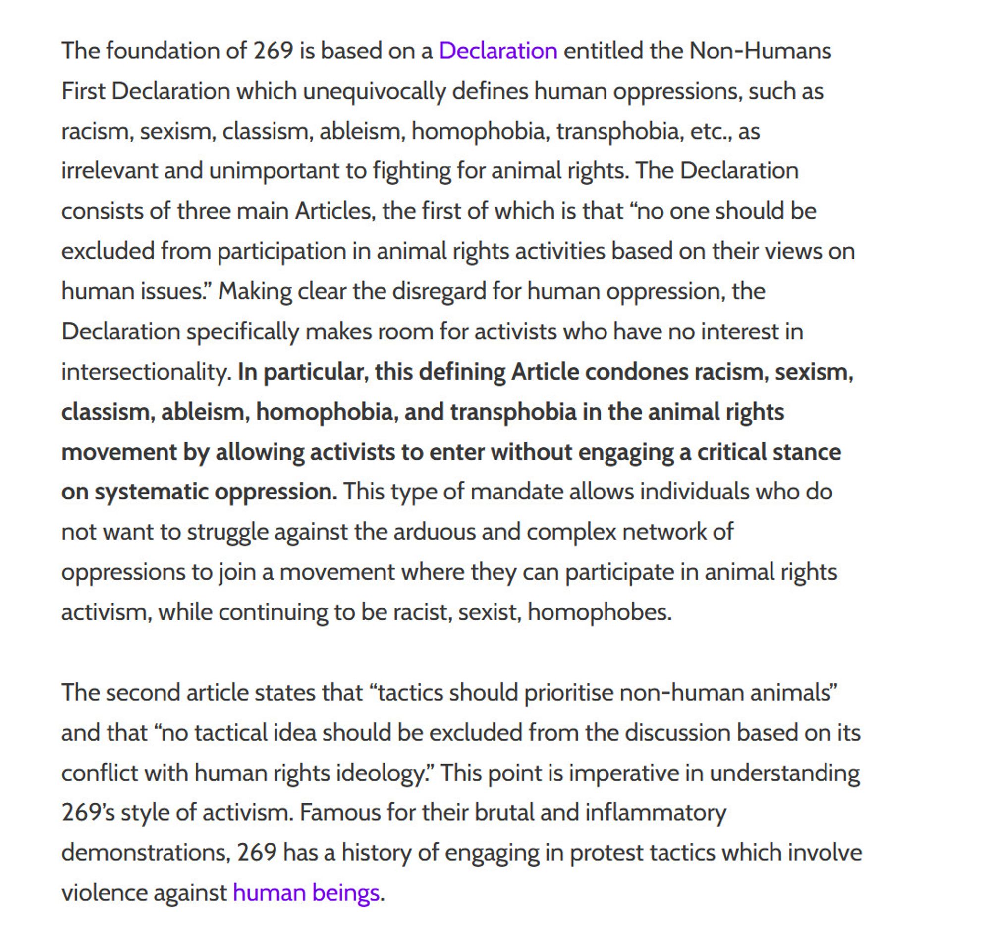 The foundation of 269 is based on a Declaration entitled the Non-Humans First Declaration which unequivocally defines human oppressions, such as racism, sexism, classism, ableism, homophobia, transphobia, etc., as irrelevant and unimportant to fighting for animal rights. The Declaration consists of three main Articles, the first of which is that “no one should be excluded from participation in animal rights activities based on their views on human issues.” Making clear the disregard for human oppression, the Declaration specifically makes room for activists who have no interest in intersectionality. In particular, this defining Article condones racism, sexism, classism, ableism, homophobia, and transphobia in the animal rights movement by allowing activists to enter without engaging a critical stance on systematic oppression. This type of mandate allows individuals who do not want to struggle against the arduous and complex network of oppressions to join a movement where they can parti