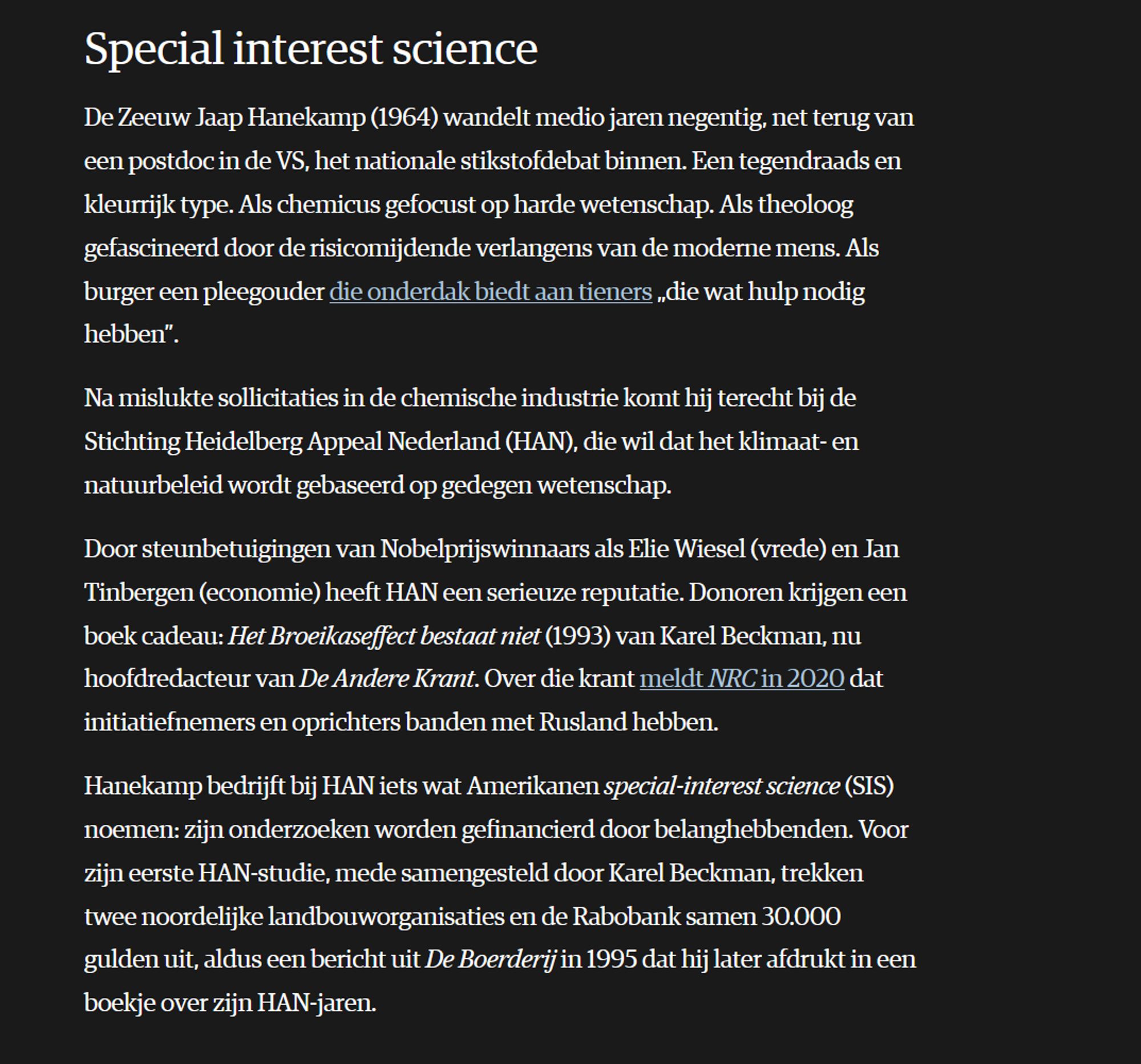 Special interest science

De Zeeuw Jaap Hanekamp (1964) wandelt medio jaren negentig, net terug van een postdoc in de VS, het nationale stikstofdebat binnen. Een tegendraads en kleurrijk type. Als chemicus gefocust op harde wetenschap. Als theoloog gefascineerd door de risicomijdende verlangens van de moderne mens. Als burger een pleegouder die onderdak biedt aan tieners „die wat hulp nodig hebben”.

Na mislukte sollicitaties in de chemische industrie komt hij terecht bij de Stichting Heidelberg Appeal Nederland (HAN), die wil dat het klimaat- en natuurbeleid wordt gebaseerd op gedegen wetenschap.

Door steunbetuigingen van Nobelprijswinnaars als Elie Wiesel (vrede) en Jan Tinbergen (economie) heeft HAN een serieuze reputatie. Donoren krijgen een boek cadeau: Het Broeikaseffect bestaat niet (1993) van Karel Beckman, nu hoofdredacteur van De Andere Krant. Over die krant meldt NRC in 2020 dat initiatiefnemers en oprichters banden met Rusland hebben.

Hanekamp bedrijft bij HAN iets wat Am