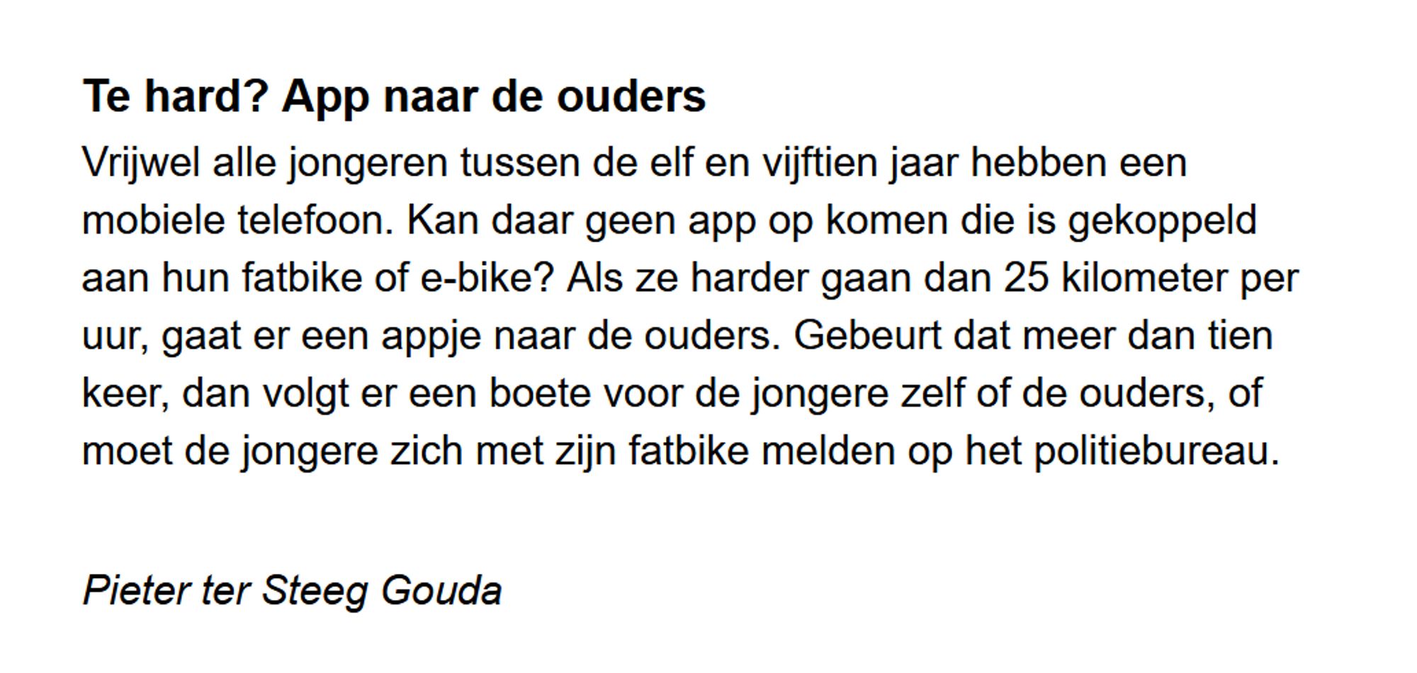 Te hard? App naar de ouders

Vrijwel alle jongeren tussen de elf en vijftien jaar hebben een mobiele telefoon. Kan daar geen app op komen die is gekoppeld aan hun fatbike of e-bike? Als ze harder gaan dan 25 kilometer per uur, gaat er een appje naar de ouders. Gebeurt dat meer dan tien keer, dan volgt er een boete voor de jongere zelf of de ouders, of moet de jongere zich met zijn fatbike melden op het politiebureau.

Pieter ter Steeg Gouda