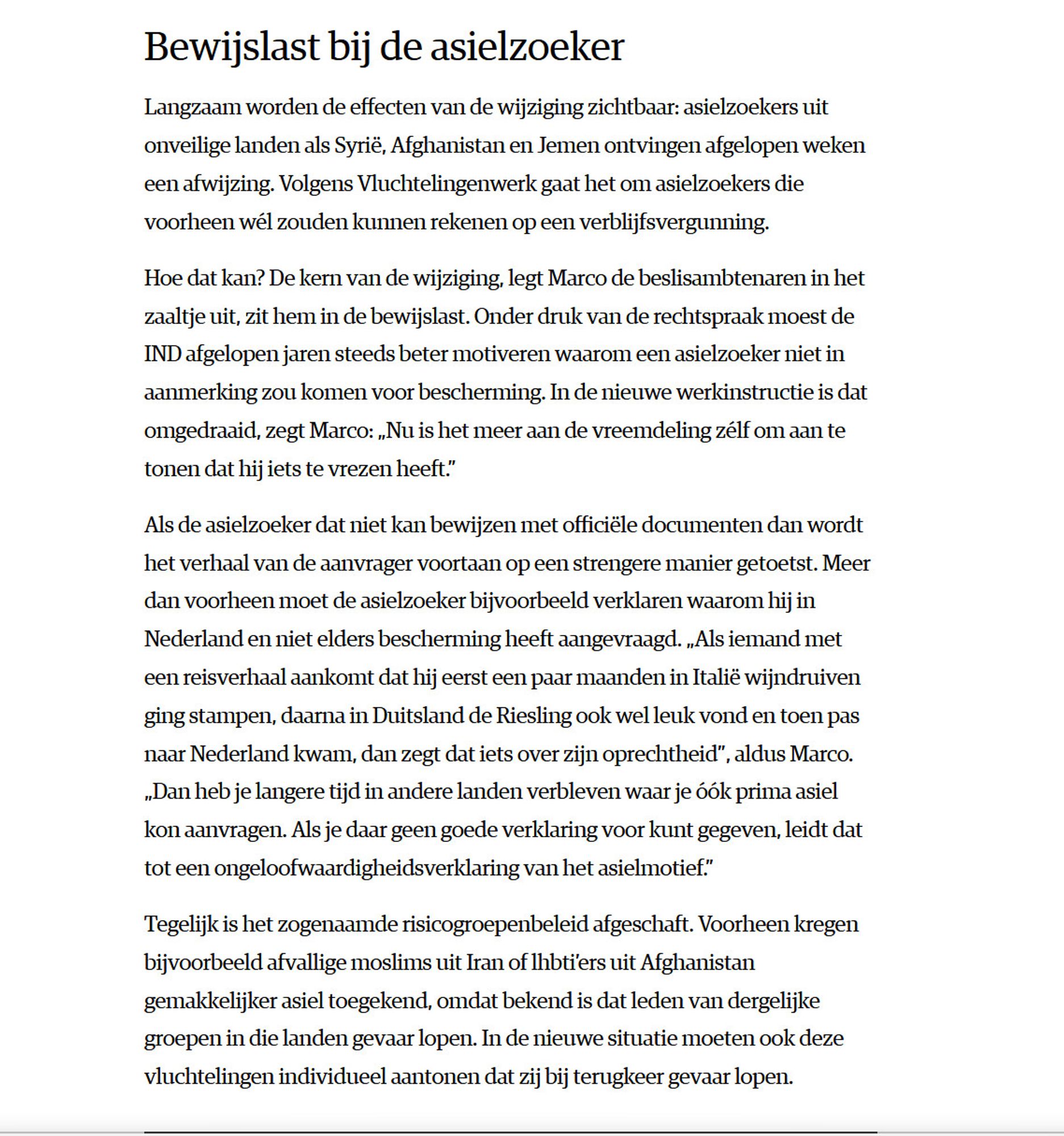 Bewijslast bij de asielzoeker

Langzaam worden de effecten van de wijziging zichtbaar: asielzoekers uit onveilige landen als Syrië, Afghanistan en Jemen ontvingen afgelopen weken een afwijzing. Volgens Vluchtelingenwerk gaat het om asielzoekers die voorheen wél zouden kunnen rekenen op een verblijfsvergunning.

Hoe dat kan? De kern van de wijziging, legt Marco de beslisambtenaren in het zaaltje uit, zit hem in de bewijslast. Onder druk van de rechtspraak moest de IND afgelopen jaren steeds beter motiveren waarom een asielzoeker niet in aanmerking zou komen voor bescherming. In de nieuwe werkinstructie is dat omgedraaid, zegt Marco: „Nu is het meer aan de vreemdeling zélf om aan te tonen dat hij iets te vrezen heeft.”

Als de asielzoeker dat niet kan bewijzen met officiële documenten dan wordt het verhaal van de aanvrager voortaan op een strengere manier getoetst. Meer dan voorheen moet de asielzoeker bijvoorbeeld verklaren waarom hij in Nederland en niet elders bescherming heeft aangev