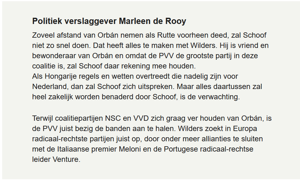 Politiek verslaggever Marleen de Rooy

Zoveel afstand van Orbán nemen als Rutte voorheen deed, zal Schoof niet zo snel doen. Dat heeft alles te maken met Wilders. Hij is vriend en bewonderaar van Orbán en omdat de PVV de grootste partij in deze coalitie is, zal Schoof daar rekening mee houden.
Als Hongarije regels en wetten overtreedt die nadelig zijn voor Nederland, dan zal Schoof zich uitspreken. Maar alles daartussen zal heel zakelijk worden benaderd door Schoof, is de verwachting.

Terwijl coalitiepartijen NSC en VVD zich graag ver houden van Orbán, is de PVV juist bezig de banden aan te halen. Wilders zoekt in Europa radicaal-rechtste partijen juist op, door onder meer allianties te sluiten met de Italiaanse premier Meloni en de Portugese radicaal-rechtse leider Venture.