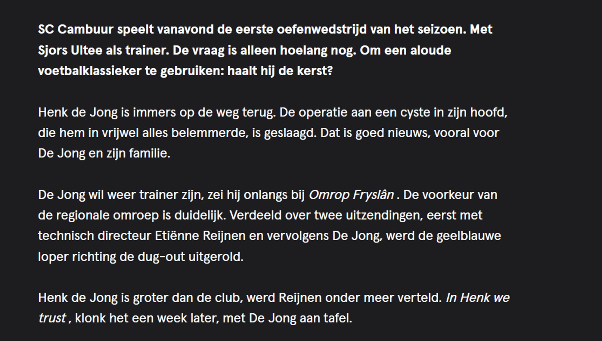 SC Cambuur speelt vanavond de eerste oefenwedstrijd van het seizoen. Met Sjors Ultee als trainer. De vraag is alleen hoelang nog. Om een aloude voetbalklassieker te gebruiken: haalt hij de kerst?

Henk de Jong is immers op de weg terug. De operatie aan een cyste in zijn hoofd, die hem in vrijwel alles belemmerde, is geslaagd. Dat is goed nieuws, vooral voor De Jong en zijn familie.

De Jong wil weer trainer zijn, zei hij onlangs bij Omrop Fryslân . De voorkeur van de regionale omroep is duidelijk. Verdeeld over twee uitzendingen, eerst met technisch directeur Etiënne Reijnen en vervolgens De Jong, werd de geelblauwe loper richting de dug-out uitgerold.

Henk de Jong is groter dan de club, werd Reijnen onder meer verteld. In Henk we trust , klonk het een week later, met De Jong aan tafel.