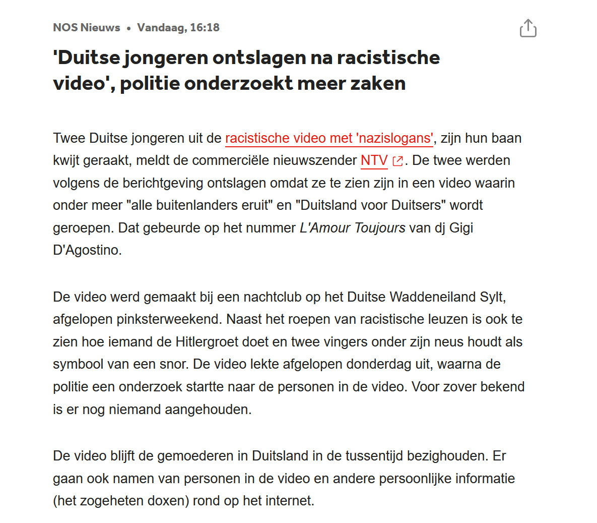 NOS Nieuws•
vandaag, 16:18
'Duitse jongeren ontslagen na racistische video', politie onderzoekt meer zaken

Twee Duitse jongeren uit de racistische video met 'nazislogans', zijn hun baan kwijt geraakt, meldt de commerciële nieuwszender NTV. De twee werden volgens de berichtgeving ontslagen omdat ze te zien zijn in een video waarin onder meer "alle buitenlanders eruit" en "Duitsland voor Duitsers" wordt geroepen. Dat gebeurde op het nummer L'Amour Toujours van dj Gigi D'Agostino.

De video werd gemaakt bij een nachtclub op het Duitse Waddeneiland Sylt, afgelopen pinksterweekend. Naast het roepen van racistische leuzen is ook te zien hoe iemand de Hitlergroet doet en twee vingers onder zijn neus houdt als symbool van een snor. De video lekte afgelopen donderdag uit, waarna de politie een onderzoek startte naar de personen in de video. Voor zover bekend is er nog niemand aangehouden.

De video blijft de gemoederen in Duitsland in de tussentijd bezighouden. Er gaan ook namen van personen i