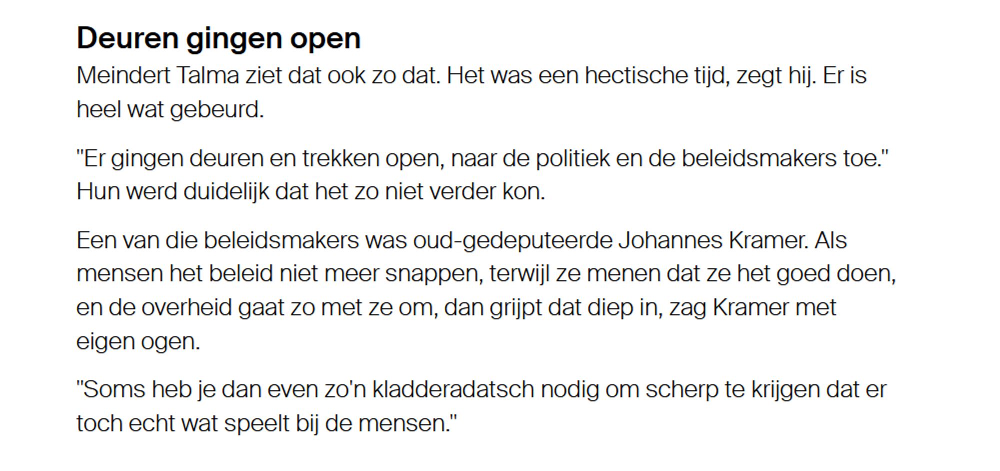 Deuren gingen open
Meindert Talma ziet dat ook zo dat. Het was een hectische tijd, zegt hij. Er is heel wat gebeurd.
"Er gingen deuren en trekken open, naar de politiek en de beleidsmakers toe." Hun werd duidelijk dat het zo niet verder kon.
Een van die beleidsmakers was oud-gedeputeerde Johannes Kramer. Als mensen het beleid niet meer snappen, terwijl ze menen dat ze het goed doen, en de overheid gaat zo met ze om, dan grijpt dat diep in, zag Kramer met eigen ogen.
"Soms heb je dan even zo'n kladderadatsch nodig om scherp te krijgen dat er toch echt wat speelt bij de mensen."