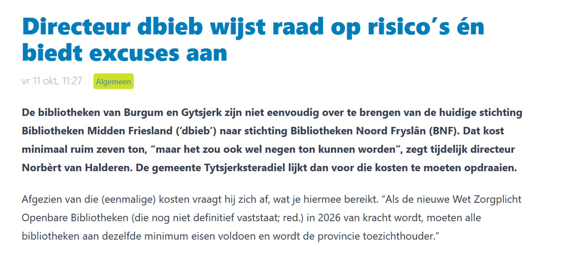 Directeur dbieb wijst raad op risico’s én biedt excuses aan
vr 11 okt, 11:27 Algemeen

De bibliotheken van Burgum en Gytsjerk zijn niet eenvoudig over te brengen van de huidige stichting Bibliotheken Midden Friesland (‘dbieb’) naar stichting Bibliotheken Noord Fryslân (BNF). Dat kost minimaal ruim zeven ton, “maar het zou ook wel negen ton kunnen worden”, zegt tijdelijk directeur Norbèrt van Halderen. De gemeente Tytsjerksteradiel lijkt dan voor die kosten te moeten opdraaien.

Afgezien van die (eenmalige) kosten vraagt hij zich af, wat je hiermee bereikt. “Als de nieuwe Wet Zorgplicht Openbare Bibliotheken (die nog niet definitief vaststaat; red.) in 2026 van kracht wordt, moeten alle bibliotheken aan dezelfde minimum eisen voldoen en wordt de provincie toezichthouder.”