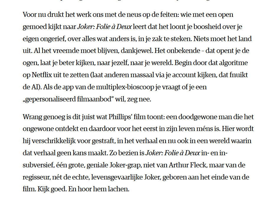 Voor nu drukt het werk ons met de neus op de feiten: wie met een open gemoed kijkt naar Joker: Folie à Deux leert dat het loont je boosheid over je eigen ongerief, over alles wat anders is, in je zak te steken. Niets moet het land uit. Al het vreemde moet blijven, dankjewel. Het onbekende – dat opent je de ogen, laat je beter kijken, naar jezelf, naar je wereld. Begin door dat algoritme op Netflix uit te zetten (laat anderen massaal via je account kijken, dat fnuikt de AI). Als de app van de multiplex-bioscoop je vraagt of je een „gepersonaliseerd filmaanbod” wil, zeg nee.

Wrang genoeg is dit juist wat Phillips’ film toont: een doodgewone man die het ongewone ontdekt en daardoor voor het eerst in zijn leven méns is. Hier wordt hij verschrikkelijk voor gestraft, in het verhaal en nu ook in een wereld waarin dat verhaal geen kans maakt. Zo bezien is Joker: Folie à Deux in- en in-subversief, één grote, geniale Joker-grap, niet van Arthur Fleck, maar van de regisseur, nét de echte, levensgevaarlijke Joker, geboren aan het einde van de film. Kijk goed. En hoor hem lachen.