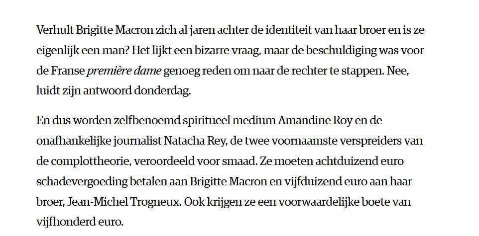 Verhult Brigitte Macron zich al jaren achter de identiteit van haar broer en is ze eigenlijk een man? Het lijkt een bizarre vraag, maar de beschuldiging was voor de Franse première dame genoeg reden om naar de rechter te stappen. Nee, luidt zijn antwoord donderdag.

En dus worden zelfbenoemd spiritueel medium Amandine Roy en de onafhankelijke journalist Natacha Rey, de twee voornaamste verspreiders van de complottheorie, veroordeeld voor smaad. Ze moeten achtduizend euro schadevergoeding betalen aan Brigitte Macron en vijfduizend euro aan haar broer, Jean-Michel Trogneux. Ook krijgen ze een voorwaardelijke boete van vijfhonderd euro.